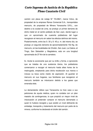 CCoorrttee SSuupprreemmaa ddee JJuussttiicciiaa ddee llaa RReeppúúbblliiccaa
PPlleennoo CCaassaattoorriioo CCiivviill
Página 4 de 150
camión con placa de rodaje N° YG-9621, marca Volvo, de
propiedad de la empresa Ransa Comercial S.A., transportaba
mercurio, de propiedad de Minera Yanacocha S.R.L., con
destino a la ciudad de Lima, se produjo un primer derrame de
dicho metal en el centro poblado de San Juan, dando lugar a
que un aproximado de cuarenta pobladores del lugar
recogieran el mercurio sin saber los efectos dañinos del mismo.
Posteriormente, entre las 5: 30 y 5: 40 p. m. del mismo día, se
produjo un segundo derrame de aproximadamente 152 Kg. de
mercurio, en las localidades de Chotén, San Juan, La Calera, el
Tingo, San Sebastián y Magdalena, esto en una longitud
aproximada de 27 Km de la carretera.
3.- Acota la accionante que por su brillo y forma, e ignorando
que se trataba de una sustancia tóxica, los pobladores
comenzaron a recoger el mercurio hasta altas horas de la
madrugada, empleando para dicha recolección sus manos e
incluso su boca como medio de aspiración. Al guardar el
mercurio en sus hogares, sus familiares que recogieron el
mercurio también se intoxicaron debido a los gases que
emanaba éste.
La demandante refiere que Yanacocha no hizo caso a sus
peticiones de ayuda médica, quien no contaba con un plan
maestro de contingencias, lo que propició un mayor nivel de
intoxicación al pretender comprar el mercurio derramado a
quien lo hubiera recogido y que existió un nivel deficiente de
embalaje, transporte y tratamiento del mercurio por parte de la
minera, conforme ha declarado el chofer del camión.
 