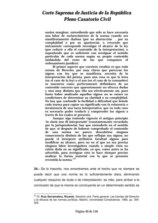 CCoorrttee SSuupprreemmaa ddee JJuussttiicciiaa ddee llaa RReeppúúbblliiccaa
PPlleennoo CCaassaattoorriioo CCiivviill
Página 40 de 150
suelen marginar, entendiendo que sólo se hace necesaria
una labor de esclarecimiento de la norma cuando sea
manifiestamente dudosa (por su abstracción , por su
complejidad o por su apariencia), o creyendo que
únicamente corresponde investigar el alcance de la ley
(por reducir a ella el contenido de la interpretación), o
suponiendo que es suficiente con averiguar el sentido
particular de cada norma según su propio contenido
(aislándola del resto de las que componen el
ordenamiento jurídico).
El primer aspecto que conviene resaltar es que toda
norma de Derecho, por muy claros que parezcan los
signos con los que se manifiesta, necesita de la
interpretación del jurista, pues una cosa es que la letra
(en el caso de la ley) o el uso (en el caso de la costumbre)
se muestren como perfectamente definidores de un
contenido concreto que aparentemente no ofrezca dudas
y otra muy distinta que ello sea efectivamente así, pues
hasta haber analizado aquellos signos no se estará en
condiciones de determinar su claridad o su complejidad.
No hay que confundir la facilidad o dificultad que brinde
cada norma para captar su significado con la existencia o
inexistencia de una tarea interpretativa, que en todo caso
es necesario poder traducir y comprender los signos a
través de los cuales se presenta.
Aunque siga teniendo vigencia el antiguo principio
‘in claris non fit interpretatio’ (constantemente recordado
por la jurisprudencia), hay que entenderlo en el sentido
de que, si después de haberse comprobado el contenido
de una norma no parece descubrirse ninguna
consecuencia distinta de las que reflejan sus signos, no
puede el interprete atribuirse facultad alguna para
modificar su alcance, pero no en el que no sea precisa
ninguna labor investigadora cuando a simple vista no
exista duda en su significado, ya que, como antes se ha
advertido, para averiguar esto se hace siempre preciso
analizar la forma material con la que se presenta
revestida la norma.”32
34.- De lo trascrito, nos encontramos ante el hecho que no siempre se
puede decir que una norma es lo suficientemente clara, eliminando
cualquier resquicio de duda o de interpretación; es más, para arribar a la
conclusión de que la misma es concluyente en un determinado sentido se
32
Cf. Ruiz Serramalera, Ricardo, Derecho civil. Parte general. Las fuentes del Derecho
y la eficacia de las normas jurídicas, Madrid, Universidad Complutense, 1980, pp. 304-
305.
 