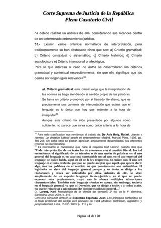 CCoorrttee SSuupprreemmaa ddee JJuussttiicciiaa ddee llaa RReeppúúbblliiccaa
PPlleennoo CCaassaattoorriioo CCiivviill
Página 41 de 150
ha debido realizar un análisis de ella, considerando sus alcances dentro
de un determinado ordenamiento jurídico.
35.- Existen varios criterios normativos de interpretación, pero
tradicionalmente se han destacado cinco que son: a) Criterio gramatical;
b) Criterio contextual o sistemático; c) Criterio histórico; d) Criterio
sociológico y e) Criterio intencional o teleológico.
Para lo que interesa al caso de autos se desarrollarán los criterios
gramatical y contextual respectivamente, sin que ello signifique que los
demás no tengan igual relevancia33
.
a). Criterio gramatical: este criterio exige que la interpretación de
las normas se haga atendiendo al sentido propio de las palabras.
Se llama un criterio promovido por el llamado literalismo, que es
precisamente una corriente de interpretación que estima que el
lenguaje es lo único que hay que entender a la hora de
interpretar34
.
Aunque este criterio ha sido presentado por algunos como
suficiente, no parece que sirva como único criterio a la hora de
33
Para esta clasificación nos remitimos al trabajo de: De Asís Roig, Rafael, Jueces y
normas. La decisión judicial desde el ordenamiento, Madrid, Marcial Pons, 1995, pp.
186-208. En dicha obra se podrán apreciar, ampliamente desarrollados, los diferentes
criterios de interpretación.
34
Es interesante el comentario que hace al respecto Karl Larenz, cuando dice que
“Toda interpretación de un texto ha de comenzar con el sentido literal. Por tal
entendemos el significado de un término o de una unión de palabras en el uso
general del lenguaje o, en caso sea constatable un tal uso, en el uso especial del
lenguaje de quien habla, aquí en el de la ley respectiva. El enlace con el uso del
lenguaje es el más evidente, porque se puede aceptar que aquél, que quiere decir
algo, usa las palabras en el sentido en que comúnmente son entendidas. El
legislador se sirve del lenguaje general porque y en tanto se dirige a los
ciudadanos y desea ser entendido por ellos. Además de ello, se sirve
ampliamente de un especial lenguaje técnico-jurídico, en el que se puede
expresar más precisamente, cuyo uso le ahorra múltiples aclaraciones
circunstanciales. También este lenguaje técnico se apoya, sin embargo, todavía
en el lenguaje general, ya que el Derecho, que se dirige a todos y a todos atañe,
no puede renunciar a un mínimo de comprensibilidad general…”
Cf. Larenz, Karl, Metodología de la ciencia del derecho, 2ª ed. de la 4ª alemana,
Barcelona, Ariel, 2001, p. 316.
Conviene consultar también a: Espinoza Espinoza, Juan, Los principios contenidos en
el título preliminar del código civil peruano de 1984 (Análisis doctrinario, legislativo y
jurisprudencial), Lima, PUCP, 2003, p. 310 y ss.
 