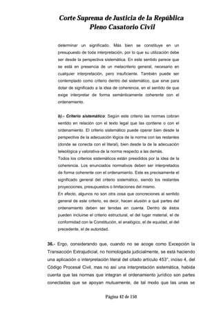 CCoorrttee SSuupprreemmaa ddee JJuussttiicciiaa ddee llaa RReeppúúbblliiccaa
PPlleennoo CCaassaattoorriioo CCiivviill
Página 42 de 150
determinar un significado. Más bien se constituye en un
presupuesto de toda interpretación, por lo que su utilización debe
ser desde la perspectiva sistemática. En este sentido parece que
se está en presencia de un metacriterio general, necesario en
cualquier interpretación, pero insuficiente. También puede ser
contemplado como criterio dentro del sistemático, que sirve para
dotar de significado a la idea de coherencia, en el sentido de que
exige interpretar de forma semánticamente coherente con el
ordenamiento.
b).- Criterio sistemático: Según este criterio las normas cobran
sentido en relación con el texto legal que las contiene o con el
ordenamiento. El criterio sistemático puede operar bien desde la
perspectiva de la adecuación lógica de la norma con las restantes
(donde se conecta con el literal), bien desde la de la adecuación
teleológica y valorativa de la norma respecto a las demás.
Todos los criterios sistemáticos están presididos por la idea de la
coherencia. Los enunciados normativos deben ser interpretados
de forma coherente con el ordenamiento. Este es precisamente el
significado general del criterio sistemático, siendo los restantes
proyecciones, presupuestos o limitaciones del mismo.
En efecto, algunos no son otra cosa que concreciones al sentido
general de este criterio, es decir, hacen alusión a qué partes del
ordenamiento deben ser tenidas en cuenta. Dentro de éstos
pueden incluirse el criterio estructural, el del lugar material, el de
conformidad con la Constitución, el analógico, el de equidad, el del
precedente, el de autoridad.
36.- Ergo, considerando que, cuando no se acoge como Excepción la
Transacción Extrajudicial, no homologada judicialmente, se está haciendo
una aplicación o interpretación literal del citado artículo 453°, inciso 4, del
Código Procesal Civil, mas no así una interpretación sistemática, habida
cuenta que las normas que integran el ordenamiento jurídico son partes
conectadas que se apoyan mutuamente, de tal modo que las unas se
 