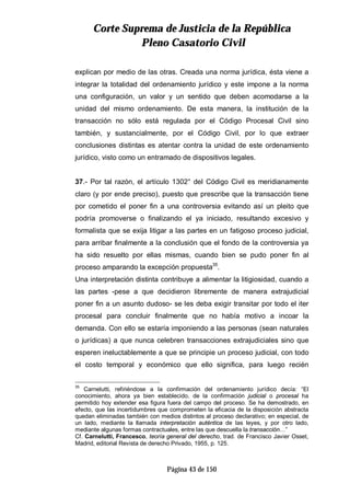 CCoorrttee SSuupprreemmaa ddee JJuussttiicciiaa ddee llaa RReeppúúbblliiccaa
PPlleennoo CCaassaattoorriioo CCiivviill
Página 43 de 150
explican por medio de las otras. Creada una norma jurídica, ésta viene a
integrar la totalidad del ordenamiento jurídico y este impone a la norma
una configuración, un valor y un sentido que deben acomodarse a la
unidad del mismo ordenamiento. De esta manera, la institución de la
transacción no sólo está regulada por el Código Procesal Civil sino
también, y sustancialmente, por el Código Civil, por lo que extraer
conclusiones distintas es atentar contra la unidad de este ordenamiento
jurídico, visto como un entramado de dispositivos legales.
37.- Por tal razón, el artículo 1302° del Código Civil es meridianamente
claro (y por ende preciso), puesto que prescribe que la transacción tiene
por cometido el poner fin a una controversia evitando así un pleito que
podría promoverse o finalizando el ya iniciado, resultando excesivo y
formalista que se exija litigar a las partes en un fatigoso proceso judicial,
para arribar finalmente a la conclusión que el fondo de la controversia ya
ha sido resuelto por ellas mismas, cuando bien se pudo poner fin al
proceso amparando la excepción propuesta35
.
Una interpretación distinta contribuye a alimentar la litigiosidad, cuando a
las partes -pese a que decidieron libremente de manera extrajudicial
poner fin a un asunto dudoso- se les deba exigir transitar por todo el iter
procesal para concluir finalmente que no había motivo a incoar la
demanda. Con ello se estaría imponiendo a las personas (sean naturales
o jurídicas) a que nunca celebren transacciones extrajudiciales sino que
esperen ineluctablemente a que se principie un proceso judicial, con todo
el costo temporal y económico que ello significa, para luego recién
35
Carnelutti, refiriéndose a la confirmación del ordenamiento jurídico decía: “El
conocimiento, ahora ya bien establecido, de la confirmación judicial o procesal ha
permitido hoy extender esa figura fuera del campo del proceso. Se ha demostrado, en
efecto, que las incertidumbres que comprometen la eficacia de la disposición abstracta
quedan eliminadas también con medios distintos al proceso declarativo; en especial, de
un lado, mediante la llamada interpretación auténtica de las leyes, y por otro lado,
mediante algunas formas contractuales, entre las que descuella la transacción…”
Cf. Carnelutti, Francesco, teoría general del derecho, trad. de Francisco Javier Osset,
Madrid, editorial Revista de derecho Privado, 1955, p. 125.
 