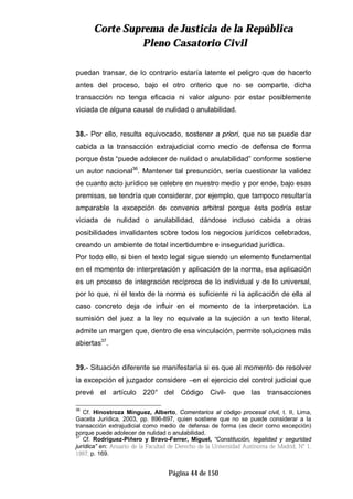 CCoorrttee SSuupprreemmaa ddee JJuussttiicciiaa ddee llaa RReeppúúbblliiccaa
PPlleennoo CCaassaattoorriioo CCiivviill
Página 44 de 150
puedan transar, de lo contrarío estaría latente el peligro que de hacerlo
antes del proceso, bajo el otro criterio que no se comparte, dicha
transacción no tenga eficacia ni valor alguno por estar posiblemente
viciada de alguna causal de nulidad o anulabilidad.
38.- Por ello, resulta equivocado, sostener a priori, que no se puede dar
cabida a la transacción extrajudicial como medio de defensa de forma
porque ésta “puede adolecer de nulidad o anulabilidad” conforme sostiene
un autor nacional36
. Mantener tal presunción, sería cuestionar la validez
de cuanto acto jurídico se celebre en nuestro medio y por ende, bajo esas
premisas, se tendría que considerar, por ejemplo, que tampoco resultaría
amparable la excepción de convenio arbitral porque ésta podría estar
viciada de nulidad o anulabilidad, dándose incluso cabida a otras
posibilidades invalidantes sobre todos los negocios jurídicos celebrados,
creando un ambiente de total incertidumbre e inseguridad jurídica.
Por todo ello, si bien el texto legal sigue siendo un elemento fundamental
en el momento de interpretación y aplicación de la norma, esa aplicación
es un proceso de integración recíproca de lo individual y de lo universal,
por lo que, ni el texto de la norma es suficiente ni la aplicación de ella al
caso concreto deja de influir en el momento de la interpretación. La
sumisión del juez a la ley no equivale a la sujeción a un texto literal,
admite un margen que, dentro de esa vinculación, permite soluciones más
abiertas37
.
39.- Situación diferente se manifestaría si es que al momento de resolver
la excepción el juzgador considere –en el ejercicio del control judicial que
prevé el artículo 220° del Código Civil- que las transacciones
36
Cf. Hinostroza Mínguez, Alberto, Comentarios al código procesal civil, t. II, Lima,
Gaceta Jurídica, 2003, pp. 896-897, quien sostiene que no se puede considerar a la
transacción extrajudicial como medio de defensa de forma (es decir como excepción)
porque puede adolecer de nulidad o anulabilidad.
37
Cf. Rodríguez-Piñero y Bravo-Ferrer, Miguel, “Constitución, legalidad y seguridad
jurídica” en: Anuario de la Facultad de Derecho de la Universidad Autónoma de Madrid, N° 1,
1997, p. 169.
 