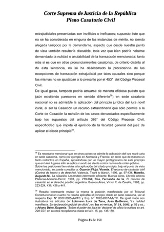 CCoorrttee SSuupprreemmaa ddee JJuussttiicciiaa ddee llaa RReeppúúbblliiccaa
PPlleennoo CCaassaattoorriioo CCiivviill
Página 45 de 150
extrajudiciales presentadas son inválidas o ineficaces; supuesto éste que
no se ha considerado en ninguna de las instancias de mérito, no siendo
alegada tampoco por la demandante, aspecto que desde nuestro punto
de vista también resultaría discutible, toda vez que bien podría haberse
demandado la nulidad o anulabilidad de la transacción mencionada; tanto
más si es que en otros pronunciamientos casatorios, de criterio distinto al
de esta sentencia, no se ha desestimado la procedencia de las
excepciones de transacción extrajudicial por tales causales sino porque
las mismas no se ajustaban a lo prescrito por el 453° del Código Procesal
Civil.
De igual guisa, tampoco podría actuarse de manera oficiosa puesto que
(aún existiendo pareceres en sentido diferente38
) en sede casatoria
nacional no es admisible la aplicación del principio jurídico del iura novit
curia, al ser la Casación un recurso extraordinario que sólo permite a la
Corte de Casación la revisión de los casos denunciados específicamente
bajo los supuestos del artículo 386° del Código Procesal Civil,
especificidad que impide el ejercicio de la facultad general del juez de
aplicar el citado principio39
.
38
Es necesario mencionar que en otros países se admite la aplicación del iura novit curia
en sede casatoria, como por ejemplo en Alemania y Francia; en tanto que de manera un
tanto restrictiva en España, apostándose por un mayor protagonismo de este principio
que en tales lugares sólo se aplica cuando se atenta contra normas de orden público.
Sobre las posiciones favorables a la aplicación del citado principio, bajo el punto de vista
mencionado, se puede consultar a: Guzmán Flujá, Vicente, El recurso de casación civil
(Control de hecho y de derecho), Valencia, Tirant lo blanch, 1996, pp. 97-134; Morello,
Augusto M., La casación. Un modelo intermedio eficiente, Buenos Aires, Librería editora
Platense-Abeledo-Perrot, 1993, pp. 279-284; Rúa, Fernando de la, El recurso de
casación en el derecho positivo argentino, Buenos Aires, Víctor P. de Zavalía, 1968, pp.
223-224; 436; 438 y 441.
39
Resulta interesante revisar la misma la posición manifestada por el Tribunal
Constitucional en cuanto no resulta aplicable el principio citado en sede casatoria, ver al
respecto Exp. N° 8327-2005-AA/TC y Exp. N° 7022-2007-AA/TC. De igual modo son
ilustrativos los artículos de: Lohmann Luca de Tena, Juan Guillermo, “La nulidad
manifiesta. Su declaración judicial de oficio”, en: Ius et veritas, N° 24, 2002, p. 56 y ss.;
y Ariano Deho, Eugenia: “Sobre el poder del juez de ‘declarar’ de oficio la nulidad ex art.
220 CC”, en su obra recopilatoria citada en la n. 15, pp. 135-150.
 