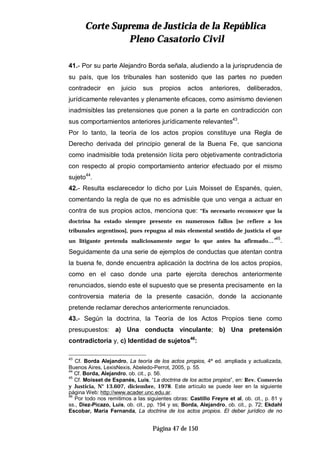 CCoorrttee SSuupprreemmaa ddee JJuussttiicciiaa ddee llaa RReeppúúbblliiccaa
PPlleennoo CCaassaattoorriioo CCiivviill
Página 47 de 150
41.- Por su parte Alejandro Borda señala, aludiendo a la jurisprudencia de
su país, que los tribunales han sostenido que las partes no pueden
contradecir en juicio sus propios actos anteriores, deliberados,
jurídicamente relevantes y plenamente eficaces, como asimismo devienen
inadmisibles las pretensiones que ponen a la parte en contradicción con
sus comportamientos anteriores jurídicamente relevantes43
.
Por lo tanto, la teoría de los actos propios constituye una Regla de
Derecho derivada del principio general de la Buena Fe, que sanciona
como inadmisible toda pretensión lícita pero objetivamente contradictoria
con respecto al propio comportamiento anterior efectuado por el mismo
sujeto44
.
42.- Resulta esclarecedor lo dicho por Luis Moisset de Espanés, quien,
comentando la regla de que no es admisible que uno venga a actuar en
contra de sus propios actos, menciona que: “Es necesario reconocer que la
doctrina ha estado siempre presente en numerosos fallos [se refiere a los
tribunales argentinos], pues repugna al más elemental sentido de justicia el que
un litigante pretenda maliciosamente negar lo que antes ha afirmado…”45
.
Seguidamente da una serie de ejemplos de conductas que atentan contra
la buena fe, donde encuentra aplicación la doctrina de los actos propios,
como en el caso donde una parte ejercita derechos anteriormente
renunciados, siendo este el supuesto que se presenta precisamente en la
controversia materia de la presente casación, donde la accionante
pretende reclamar derechos anteriormente renunciados.
43.- Según la doctrina, la Teoría de los Actos Propios tiene como
presupuestos: a) Una conducta vinculante; b) Una pretensión
contradictoria y, c) Identidad de sujetos46
:
43
Cf. Borda Alejandro, La teoría de los actos propios, 4ª ed. ampliada y actualizada,
Buenos Aires, LexisNexis, Abeledo-Perrot, 2005, p. 55.
44
Cf. Borda, Alejandro, ob. cit., p. 56.
45
Cf. Moisset de Espanés, Luis, “La doctrina de los actos propios”, en: Rev. Comercio
y Justicia, N° 13.607, diciembre, 1978. Este artículo se puede leer en la siguiente
página Web: http://www.acader.unc.edu.ar.
46
Por todo nos remitimos a las siguientes obras: Castillo Freyre et al, ob. cit., p. 81 y
ss., Díez-Picazo, Luis, ob. cit., pp. 194 y ss; Borda, Alejandro, ob. cit., p. 72; Ekdahl
Escobar, María Fernanda, La doctrina de los actos propios. El deber jurídico de no
 