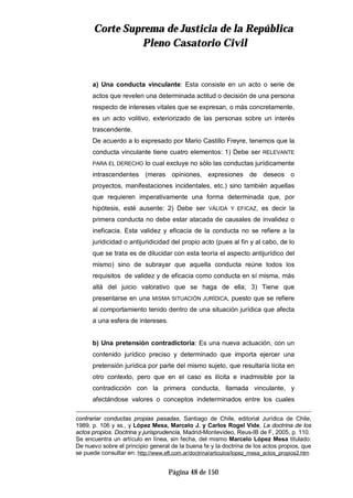 CCoorrttee SSuupprreemmaa ddee JJuussttiicciiaa ddee llaa RReeppúúbblliiccaa
PPlleennoo CCaassaattoorriioo CCiivviill
Página 48 de 150
a) Una conducta vinculante: Esta consiste en un acto o serie de
actos que revelen una determinada actitud o decisión de una persona
respecto de intereses vitales que se expresan, o más concretamente,
es un acto volitivo, exteriorizado de las personas sobre un interés
trascendente.
De acuerdo a lo expresado por Mario Castillo Freyre, tenemos que la
conducta vinculante tiene cuatro elementos: 1) Debe ser RELEVANTE
PARA EL DERECHO lo cual excluye no sólo las conductas jurídicamente
intrascendentes (meras opiniones, expresiones de deseos o
proyectos, manifestaciones incidentales, etc.) sino también aquellas
que requieren imperativamente una forma determinada que, por
hipótesis, esté ausente: 2) Debe ser VÁLIDA Y EFICAZ, es decir la
primera conducta no debe estar atacada de causales de invalidez o
ineficacia. Esta validez y eficacia de la conducta no se refiere a la
juridicidad o antijuridicidad del propio acto (pues al fin y al cabo, de lo
que se trata es de dilucidar con esta teoría el aspecto antijurídico del
mismo) sino de subrayar que aquella conducta reúne todos los
requisitos de validez y de eficacia como conducta en sí misma, más
allá del juicio valorativo que se haga de ella; 3) Tiene que
presentarse en una MISMA SITUACIÓN JURÍDICA, puesto que se refiere
al comportamiento tenido dentro de una situación jurídica que afecta
a una esfera de intereses.
b) Una pretensión contradictoria: Es una nueva actuación, con un
contenido jurídico preciso y determinado que importa ejercer una
pretensión jurídica por parte del mismo sujeto, que resultaría lícita en
otro contexto, pero que en el caso es ilícita e inadmisible por la
contradicción con la primera conducta, llamada vinculante, y
afectándose valores o conceptos indeterminados entre los cuales
contrariar conductas propias pasadas, Santiago de Chile, editorial Jurídica de Chile,
1989, p. 106 y ss., y López Mesa, Marcelo J. y Carlos Rogel Vide, La doctrina de los
actos propios. Doctrina y jurisprudencia, Madrid-Montevideo, Reus-IB de F, 2005, p. 110.
Se encuentra un artículo en línea, sin fecha, del mismo Marcelo López Mesa titulado:
De nuevo sobre el principio general de la buena fe y la doctrina de los actos propios, que
se puede consultar en: http://www.eft.com.ar/doctrina/articulos/lopez_mesa_actos_propios2.htm
 