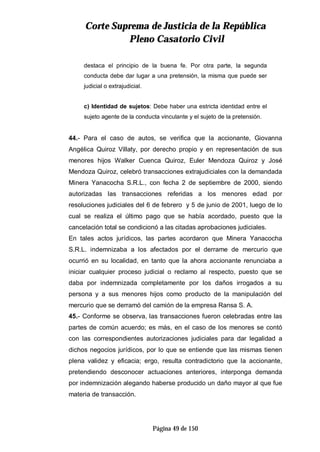 CCoorrttee SSuupprreemmaa ddee JJuussttiicciiaa ddee llaa RReeppúúbblliiccaa
PPlleennoo CCaassaattoorriioo CCiivviill
Página 49 de 150
destaca el principio de la buena fe. Por otra parte, la segunda
conducta debe dar lugar a una pretensión, la misma que puede ser
judicial o extrajudicial.
c) Identidad de sujetos: Debe haber una estricta identidad entre el
sujeto agente de la conducta vinculante y el sujeto de la pretensión.
44.- Para el caso de autos, se verifica que la accionante, Giovanna
Angélica Quiroz Villaty, por derecho propio y en representación de sus
menores hijos Walker Cuenca Quiroz, Euler Mendoza Quiroz y José
Mendoza Quiroz, celebró transacciones extrajudiciales con la demandada
Minera Yanacocha S.R.L., con fecha 2 de septiembre de 2000, siendo
autorizadas las transacciones referidas a los menores edad por
resoluciones judiciales del 6 de febrero y 5 de junio de 2001, luego de lo
cual se realiza el último pago que se había acordado, puesto que la
cancelación total se condicionó a las citadas aprobaciones judiciales.
En tales actos jurídicos, las partes acordaron que Minera Yanacocha
S.R.L. indemnizaba a los afectados por el derrame de mercurio que
ocurrió en su localidad, en tanto que la ahora accionante renunciaba a
iniciar cualquier proceso judicial o reclamo al respecto, puesto que se
daba por indemnizada completamente por los daños irrogados a su
persona y a sus menores hijos como producto de la manipulación del
mercurio que se derramó del camión de la empresa Ransa S. A.
45.- Conforme se observa, las transacciones fueron celebradas entre las
partes de común acuerdo; es más, en el caso de los menores se contó
con las correspondientes autorizaciones judiciales para dar legalidad a
dichos negocios jurídicos, por lo que se entiende que las mismas tienen
plena validez y eficacia; ergo, resulta contradictorio que la accionante,
pretendiendo desconocer actuaciones anteriores, interponga demanda
por indemnización alegando haberse producido un daño mayor al que fue
materia de transacción.
 