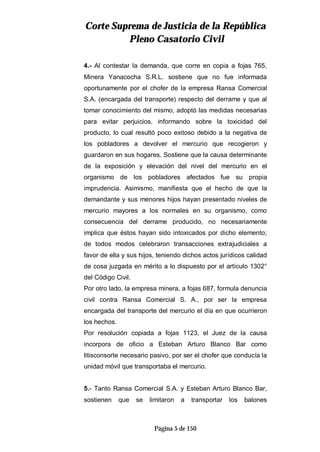 CCoorrttee SSuupprreemmaa ddee JJuussttiicciiaa ddee llaa RReeppúúbblliiccaa
PPlleennoo CCaassaattoorriioo CCiivviill
Página 5 de 150
4.- Al contestar la demanda, que corre en copia a fojas 765,
Minera Yanacocha S.R.L. sostiene que no fue informada
oportunamente por el chofer de la empresa Ransa Comercial
S.A. (encargada del transporte) respecto del derrame y que al
tomar conocimiento del mismo, adoptó las medidas necesarias
para evitar perjuicios, informando sobre la toxicidad del
producto, lo cual resultó poco exitoso debido a la negativa de
los pobladores a devolver el mercurio que recogieron y
guardaron en sus hogares. Sostiene que la causa determinante
de la exposición y elevación del nivel del mercurio en el
organismo de los pobladores afectados fue su propia
imprudencia. Asimismo, manifiesta que el hecho de que la
demandante y sus menores hijos hayan presentado niveles de
mercurio mayores a los normales en su organismo, como
consecuencia del derrame producido, no necesariamente
implica que éstos hayan sido intoxicados por dicho elemento;
de todos modos celebraron transacciones extrajudiciales a
favor de ella y sus hijos, teniendo dichos actos jurídicos calidad
de cosa juzgada en mérito a lo dispuesto por el artículo 1302°
del Código Civil.
Por otro lado, la empresa minera, a fojas 687, formula denuncia
civil contra Ransa Comercial S. A., por ser la empresa
encargada del transporte del mercurio el día en que ocurrieron
los hechos.
Por resolución copiada a fojas 1123, el Juez de la causa
incorpora de oficio a Esteban Arturo Blanco Bar como
litisconsorte necesario pasivo, por ser el chofer que conducía la
unidad móvil que transportaba el mercurio.
5.- Tanto Ransa Comercial S.A. y Esteban Arturo Blanco Bar,
sostienen que se limitaron a transportar los balones
 