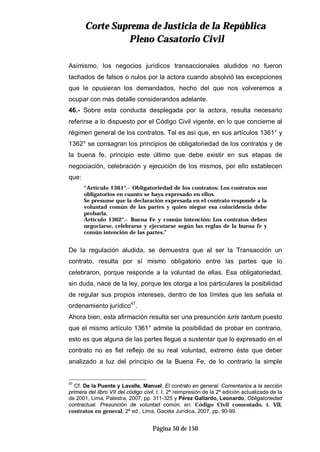 CCoorrttee SSuupprreemmaa ddee JJuussttiicciiaa ddee llaa RReeppúúbblliiccaa
PPlleennoo CCaassaattoorriioo CCiivviill
Página 50 de 150
Asimismo, los negocios jurídicos transaccionales aludidos no fueron
tachados de falsos o nulos por la actora cuando absolvió las excepciones
que le opusieran los demandados, hecho del que nos volveremos a
ocupar con más detalle considerandos adelante.
46.- Sobre esta conducta desplegada por la actora, resulta necesario
referirse a lo dispuesto por el Código Civil vigente, en lo que concierne al
régimen general de los contratos. Tal es así que, en sus artículos 1361° y
1362° se consagran los principios de obligatoriedad de los contratos y de
la buena fe, principio este último que debe existir en sus etapas de
negociación, celebración y ejecución de los mismos, por ello establecen
que:
“Artículo 1361°.- Obligatoriedad de los contratos: Los contratos son
obligatorios en cuanto se haya expresado en ellos.
Se presume que la declaración expresada en el contrato responde a la
voluntad común de las partes y quien niegue esa coincidencia debe
probarla.
Artículo 1362°.- Buena Fe y común intención: Los contratos deben
negociarse, celebrarse y ejecutarse según las reglas de la buena fe y
común intención de las partes.”
De la regulación aludida, se demuestra que al ser la Transacción un
contrato, resulta por sí mismo obligatorio entre las partes que lo
celebraron, porque responde a la voluntad de ellas. Esa obligatoriedad,
sin duda, nace de la ley, porque les otorga a los particulares la posibilidad
de regular sus propios intereses, dentro de los límites que les señala el
ordenamiento jurídico47
.
Ahora bien, esta afirmación resulta ser una presunción iuris tantum puesto
que el mismo artículo 1361° admite la posibilidad de probar en contrario,
esto es que alguna de las partes llegue a sustentar que lo expresado en el
contrato no es fiel reflejo de su real voluntad, extremo éste que deber
analizado a luz del principio de la Buena Fe, de lo contrario la simple
47
Cf. De la Puente y Lavalle, Manuel, El contrato en general. Comentarios a la sección
primera del libro VII del código civil, t. I, 2ª reimpresión de la 2ª edición actualizada de la
de 2001, Lima, Palestra, 2007, pp. 311-325 y Pérez Gallardo, Leonardo, Obligatoriedad
contractual. Presunción de voluntad común, en: Código Civil comentado, t. VII,
contratos en general, 2ª ed., Lima, Gaceta Jurídica, 2007, pp. 90-99.
 