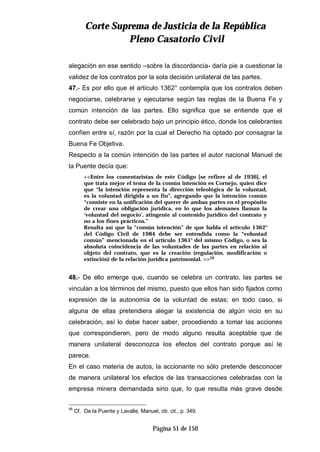 CCoorrttee SSuupprreemmaa ddee JJuussttiicciiaa ddee llaa RReeppúúbblliiccaa
PPlleennoo CCaassaattoorriioo CCiivviill
Página 51 de 150
alegación en ese sentido –sobre la discordancia- daría pie a cuestionar la
validez de los contratos por la sola decisión unilateral de las partes.
47.- Es por ello que el artículo 1362° contempla que los contratos deben
negociarse, celebrarse y ejecutarse según las reglas de la Buena Fe y
común intención de las partes. Ello significa que se entiende que el
contrato debe ser celebrado bajo un principio ético, donde los celebrantes
confíen entre sí, razón por la cual el Derecho ha optado por consagrar la
Buena Fe Objetiva.
Respecto a la común intención de las partes el autor nacional Manuel de
la Puente decía que:
<<Entre los comentaristas de este Código [se refiere al de 1936], el
que trata mejor el tema de la común intención es Cornejo, quien dice
que “la intención representa la dirección teleológica de la voluntad,
es la voluntad dirigida a un fin”, agregando que la intención común
“consiste en la unificación del querer de ambas partes en el propósito
de crear una obligación jurídica, en lo que los alemanes llaman la
‘voluntad del negocio’, atingente al contenido jurídico del contrato y
no a los fines prácticos.”
Resulta así que la “común intención” de que habla el artículo 1362°
del Código Civil de 1984 debe ser entendida como la “voluntad
común” mencionada en el artículo 1361° del mismo Código, o sea la
absoluta coincidencia de las voluntades de las partes en relación al
objeto del contrato, que es la creación (regulación, modificación o
extinción) de la relación jurídica patrimonial. >>48
48.- De ello emerge que, cuando se celebra un contrato, las partes se
vinculan a los términos del mismo, puesto que ellos han sido fijados como
expresión de la autonomía de la voluntad de estas; en todo caso, si
alguna de ellas pretendiera alegar la existencia de algún vicio en su
celebración, así lo debe hacer saber, procediendo a tomar las acciones
que correspondieren, pero de modo alguno resulta aceptable que de
manera unilateral desconozca los efectos del contrato porque así le
parece.
En el caso materia de autos, la accionante no sólo pretende desconocer
de manera unilateral los efectos de las transacciones celebradas con la
empresa minera demandada sino que, lo que resulta más grave desde
48
Cf. De la Puente y Lavalle, Manuel, ob. cit., p. 349.
 