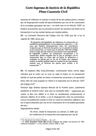 CCoorrttee SSuupprreemmaa ddee JJuussttiicciiaa ddee llaa RReeppúúbblliiccaa
PPlleennoo CCaassaattoorriioo CCiivviill
Página 54 de 150
momento de celebrarse el contrato es mayor de las dos quintas partes y siempre
que tal desproporción resulte del aprovechamiento por uno de los contratantes
de la necesidad apremiante del otro.”; en tanto que en el artículo 1455° es
taxativo al prescribir que no procede la acción de rescisión por lesión en la
transacción ni en las ventas hechas por remate público.
53.- La Comisión Revisora del Código Civil de 1936 que dio a luz el
vigente de 1984, decía que:
“El propósito del legislador de robustecer la transacción se
manifiesta principalmente en los siguientes aspectos: (…) En
caso que hubiera desproporción entre las concesiones
recíprocas que se hicieran las partes, no se permite la lesión
en la transacción, en razón que el artículo 1302 del Código
Civil no exige que las mutuas concesiones sean equivalentes.
El legislador confiere un tratamiento excepcional a la
transacción. Quiere impedir que lo que se persigue con la
transacción (que es evitar que un juicio se promueva o
continúe) se pierda por la vía de la lesión, que importa
reabrir un debate judicial sobre la cuantía de las concesiones
mutuas que se hicieran las partes para arribar a la
transacción.”50
54.- Al respecto Max Arias-Schreiber, comentando dicha norma legal,
indicaba que la razón por la cual no cabe la lesión en la transacción
estriba en que las partes se hacen concesiones recíprocas y la operación
tiene valor de cosa juzgada en mérito a lo dispuesto por el artículo 1302°
del Código Civil51
.
Posición algo distinta expresa Manuel de la Puente quien, justamente
aludiendo al anterior autor, dice que no comparte tales “…argumentos por
cuanto, si bien son válidos si se toma en consideración exclusivamente el
elemento objetivo de la lesión, o sea la desproporción entre las prestaciones,
carecen de justificación cuando se tiene en cuenta los elementos subjetivos, que
son el aprovechamiento por uno de los contratantes de la necesidad apremiante
del otro.”
Seguidamente añade:
“En efecto, siendo la transacción un contrato, es dable que
las condiciones de la transacción sean impuestas por una de
50
Cf. Exposición de motivos oficiales…, cit., p. 8.
51
Cf. Arias Schreiber Pezet, Max et alii, Exégesis del código civil peruano de 1984.
Colección completa, t. I, Lima, Gaceta Jurídica, 2006, p. 226.
 