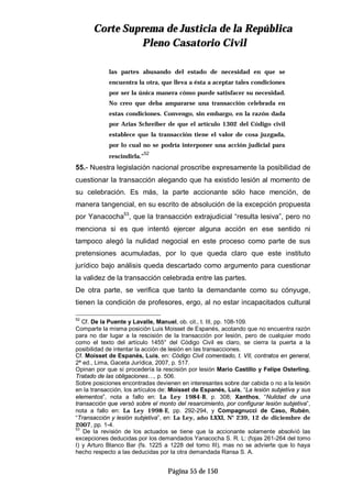 CCoorrttee SSuupprreemmaa ddee JJuussttiicciiaa ddee llaa RReeppúúbblliiccaa
PPlleennoo CCaassaattoorriioo CCiivviill
Página 55 de 150
las partes abusando del estado de necesidad en que se
encuentra la otra, que lleva a ésta a aceptar tales condiciones
por ser la única manera cómo puede satisfacer su necesidad.
No creo que deba ampararse una transacción celebrada en
estas condiciones. Convengo, sin embargo, en la razón dada
por Arias Schreiber de que el artículo 1302 del Código civil
establece que la transacción tiene el valor de cosa juzgada,
por lo cual no se podría interponer una acción judicial para
rescindirla.”
52
55.- Nuestra legislación nacional proscribe expresamente la posibilidad de
cuestionar la transacción alegando que ha existido lesión al momento de
su celebración. Es más, la parte accionante sólo hace mención, de
manera tangencial, en su escrito de absolución de la excepción propuesta
por Yanacocha53
, que la transacción extrajudicial “resulta lesiva”, pero no
menciona si es que intentó ejercer alguna acción en ese sentido ni
tampoco alegó la nulidad negocial en este proceso como parte de sus
pretensiones acumuladas, por lo que queda claro que este instituto
jurídico bajo análisis queda descartado como argumento para cuestionar
la validez de la transacción celebrada entre las partes.
De otra parte, se verifica que tanto la demandante como su cónyuge,
tienen la condición de profesores, ergo, al no estar incapacitados cultural
52
Cf. De la Puente y Lavalle, Manuel, ob. cit., t. III, pp. 108-109.
Comparte la misma posición Luis Moisset de Espanés, acotando que no encuentra razón
para no dar lugar a la rescisión de la transacción por lesión, pero de cualquier modo
como el texto del artículo 1455° del Código Civil es claro, se cierra la puerta a la
posibilidad de intentar la acción de lesión en las transacciones.
Cf. Moisset de Espanés, Luis, en: Código Civil comentado, t. VII, contratos en general,
2ª ed., Lima, Gaceta Jurídica, 2007, p. 517.
Opinan por que sí procedería la rescisión por lesión Mario Castillo y Felipe Osterling,
Tratado de las obligaciones…, p. 506.
Sobre posiciones encontradas devienen en interesantes sobre dar cabida o no a la lesión
en la transacción, los artículos de: Moisset de Espanés, Luis, “La lesión subjetiva y sus
elementos”, nota a fallo en: La Ley 1984-B, p. 308; Xanthos, “Nulidad de una
transacción que versó sobre el monto del resarcimiento, por configurar lesión subjetiva”,
nota a fallo en: La Ley 1998-E, pp. 292-294, y Compagnucci de Caso, Rubén,
“Transacción y lesión subjetiva”, en: La Ley, año LXXI, N° 239, 12 de diciembre de
2007, pp. 1-4.
53
De la revisión de los actuados se tiene que la accionante solamente absolvió las
excepciones deducidas por los demandados Yanacocha S. R. L: (fojas 261-264 del tomo
I) y Arturo Blanco Bar (fs. 1225 a 1228 del tomo III), mas no se advierte que lo haya
hecho respecto a las deducidas por la otra demandada Ransa S. A.
 