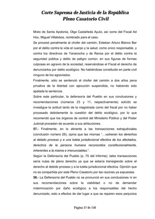CCoorrttee SSuupprreemmaa ddee JJuussttiicciiaa ddee llaa RReeppúúbblliiccaa
PPlleennoo CCaassaattoorriioo CCiivviill
Página 57 de 150
Mixto de Santa Apolonia, Olga Castañeda Ayulo, así como del Fiscal Ad
Hoc, Miguel Villalobos, nombrado para el caso.
Se procesó penalmente al chofer del camión, Esteban Arturo Blanco Bar
por el delito contra la vida el cuerpo y la salud, como único responsable, y
contra los directivos de Yanacocha y de Ransa por el delito contra la
seguridad pública y delito de peligro común, en sus figuras de formas
culposas en agravio de la sociedad, reservándose el Fiscal el derecho de
denunciarlos por delito ecológico. No habiéndose constituido en parte civil
ninguno de los agraviados.
Finalmente, sólo se sentenció al chofer del camión a dos años pena
privativa de la libertad con ejecución suspendida, no habiendo sido
apelada la sentencia.
Sobre este particular, la defensoría del Pueblo en sus conclusiones y
recomendaciones (números 23 y 11, respectivamente) solicitó se
investigue la actitud tanto de la magistrada como del fiscal por no haber
procesado debidamente la cuestión del delito ecológico, por lo que
recomendó que los órganos de control del Ministerio Público y del Poder
Judicial procedan de acuerdo a sus atribuciones.
57.- Finalmente, en lo atinente a las transacciones extrajudiciales
(conclusión número 26), opina que las mismas “…vulneran los derechos
al debido proceso y a una tutela jurisdiccional efectiva de los afectados,
derechos de la persona humana reconocidos constitucionalmente,
inherentes a la misma e irrenunciables.”.
Según la Defensoría del Pueblo (p. 75 del Informe), tales transacciones
sería nulas de pleno derecho ya que se estaría transigiendo sobre el
derecho al debido proceso y a la tutela jurisdiccional efectiva. Opinión que
no es compartida por este Pleno Casatorio por las razones ya expuestas.
58.- La Defensoría del Pueblo no se pronunció en sus conclusiones ni en
sus recomendaciones sobre la viabilidad o no de demandar
indemnización por daño ecológico a los responsables del hecho
denunciado, esto a efectos de dar lugar a que se reparen esos perjuicios
 