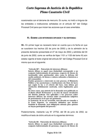 CCoorrttee SSuupprreemmaa ddee JJuussttiicciiaa ddee llaa RReeppúúbblliiccaa
PPlleennoo CCaassaattoorriioo CCiivviill
Página 58 de 150
ocasionados con el derrame de mercurio. En suma, no instó a ninguna de
las entidades o instituciones señaladas en el artículo 82° del Código
Procesal Civil para que inicien las acciones que el caso ameritaba.
H.- SOBRE LOS INTERESES DIFUSOS Y SU DEFENSA:
59.- En primer lugar es necesario tener en cuenta que a la fecha en que
se suscitaron los hechos (02 de junio de 2000) y de la admisión de la
presente demanda (presentada el 27 de mayo de 2002 y admitida del 04
de junio de 2002, como se verifica de fojas 1101 a 1120 del tomo III) aún
estaba vigente el texto original del artículo 82° del Código Procesal Civil el
mismo que era el siguiente:
“Artículo 82°.- Patrocinio de intereses difusos:
Interés difuso es aquel cuya titularidad corresponde a un
conjunto indeterminado de personas, respecto de bienes de
inestimable valor patrimonial, tales como la defensa del
medio ambiente, de bienes o valores culturales o históricos o
del consumidor.
Pueden promover o intervenir en este proceso, el Ministerio
Público y las asociaciones o instituciones sin fines de lucro
que según la ley o el criterio del Juez, ésta última por
resolución debidamente motivada, estén legitimados para
ello.
En estos casos, una síntesis de la demanda será publicada en
el diario oficial "El Peruano" y en otro de mayor circulación
del distrito judicial. Son aplicables a los procesos sobre
intereses difusos, las normas sobre acumulación subjetiva
de pretensiones en lo que sea pertinente.
La sentencia, de no ser recurrida, será elevada en consulta a
la Corte Superior. La sentencia definitiva que declare
fundada la demanda, será obligatoria además para quienes
no hayan participado del proceso.”
Posteriormente, mediante Ley N° 27752, del 08 de junio de 2002, se
modifica el texto de dicho artículo en lo siguientes términos:
“Artículo 82.- Patrocinio de intereses difusos:
Interés difuso es aquel cuya titularidad corresponde a un
conjunto indeterminado de personas, respecto de bienes de
 