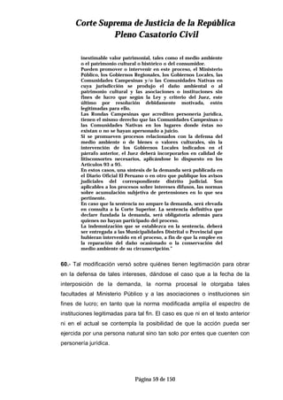 CCoorrttee SSuupprreemmaa ddee JJuussttiicciiaa ddee llaa RReeppúúbblliiccaa
PPlleennoo CCaassaattoorriioo CCiivviill
Página 59 de 150
inestimable valor patrimonial, tales como el medio ambiente
o el patrimonio cultural o histórico o del consumidor.
Pueden promover o intervenir en este proceso, el Ministerio
Público, los Gobiernos Regionales, los Gobiernos Locales, las
Comunidades Campesinas y/o las Comunidades Nativas en
cuya jurisdicción se produjo el daño ambiental o al
patrimonio cultural y las asociaciones o instituciones sin
fines de lucro que según la Ley y criterio del Juez, este
último por resolución debidamente motivada, estén
legitimadas para ello.
Las Rondas Campesinas que acrediten personería jurídica,
tienen el mismo derecho que las Comunidades Campesinas o
las Comunidades Nativas en los lugares donde éstas no
existan o no se hayan apersonado a juicio.
Si se promueven procesos relacionados con la defensa del
medio ambiente o de bienes o valores culturales, sin la
intervención de los Gobiernos Locales indicados en el
párrafo anterior, el Juez deberá incorporarlos en calidad de
litisconsortes necesarios, aplicándose lo dispuesto en los
Artículos 93 a 95.
En estos casos, una síntesis de la demanda será publicada en
el Diario Oficial El Peruano o en otro que publique los avisos
judiciales del correspondiente distrito judicial. Son
aplicables a los procesos sobre intereses difusos, las normas
sobre acumulación subjetiva de pretensiones en lo que sea
pertinente.
En caso que la sentencia no ampare la demanda, será elevada
en consulta a la Corte Superior. La sentencia definitiva que
declare fundada la demanda, será obligatoria además para
quienes no hayan participado del proceso.
La indemnización que se establezca en la sentencia, deberá
ser entregada a las Municipalidades Distrital o Provincial que
hubieran intervenido en el proceso, a fin de que la emplee en
la reparación del daño ocasionado o la conservación del
medio ambiente de su circunscripción.”
60.- Tal modificación versó sobre quiénes tienen legitimación para obrar
en la defensa de tales intereses, dándose el caso que a la fecha de la
interposición de la demanda, la norma procesal le otorgaba tales
facultades al Ministerio Público y a las asociaciones o instituciones sin
fines de lucro; en tanto que la norma modificada amplía el espectro de
instituciones legitimadas para tal fin. El caso es que ni en el texto anterior
ni en el actual se contempla la posibilidad de que la acción pueda ser
ejercida por una persona natural sino tan solo por entes que cuenten con
personería jurídica.
 