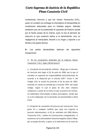 CCoorrttee SSuupprreemmaa ddee JJuussttiicciiaa ddee llaa RReeppúúbblliiccaa
PPlleennoo CCaassaattoorriioo CCiivviill
Página 6 de 150
conteniendo mercurio y que fue minera Yanacocha S.R.L.
quien no cumplió con entregar la mercadería al transportista en
condiciones adecuadas para un traslado seguro. Además
sostienen que se ha presentado el supuesto de fractura causal
por el hecho propio de la víctima, pues no fue el derrame de
mercurio lo que ocasionó daños a la demandante, sino su
negligencia al manipularlo, llevarlo a su hogar y exponer a su
familia a los gases tóxicos.
6.- Las partes demandadas deducen las siguientes
excepciones:
A.- De las excepciones deducidas por la empresa minera
Yanacocha S.R.L. (fojas 248 del tomo I):
a.- Excepción de prescripción extintiva: Alega que el derrame
de mercurio tuvo lugar el 02 de junio de 2000, por lo que al
constituir un supuesto de responsabilidad extracontractual, de
acuerdo a lo dispuesto por el artículo 2001°, inciso 4, del
Código Civil, la acción ha prescrito el 02 de junio de 2002,
teniendo en cuenta lo normado por el artículo 1993° del citado
Código, según el cual el plazo de dos años empieza
computarse a partir de la fecha en que ocurrieron los hechos,
no habiéndose interrumpido el plazo prescriptorio, siendo que
se la ha emplazado con la demanda con posterioridad a dicha
fecha.
b. Excepción de conclusión del proceso por transacción: Para
poner fin a cualquier conflicto que surja con respecto al
derecho indemnizatorio, el 02 de setiembre del 2000 Minera
Yanacocha S.R.L. celebró tres transacciones extrajudiciales: 1)
la primera con la demandante Giovanna Angélica Quiroz Villaty,
por su propio derecho, a quien se la indemnizó con la suma de
 