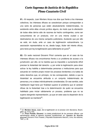 CCoorrttee SSuupprreemmaa ddee JJuussttiicciiaa ddee llaa RReeppúúbblliiccaa
PPlleennoo CCaassaattoorriioo CCiivviill
Página 60 de 150
61.- Al respecto, Juan Montero Aroca nos dice que frente a los intereses
colectivos, los intereses difusos se caracterizan porque corresponden a
una serie de personas que están absolutamente indeterminadas, no
existiendo entre ellas vínculo jurídico alguno, de modo que la afectación
de todas ellas deriva sólo de razones de hecho contingentes, como ser
consumidores de un producto, vivir en una misma ciudad o ser
destinatarios de una misma campaña publicitaria. Acotando que por ello
se está, sin duda, ante un caso de legitimación extraordinaria. La
asociación representativa no es, desde luego, titular del interés difuso,
pero tiene por ley la legitimación para defenderlo en juicio55
.
62.- En sede nacional Giovanni Priori comenta que en el caso de los
intereses difusos nos encontramos frente a un problema de acceso a la
jurisdicción; por ello, en la medida que es imposible o sumamente difícil
precisar la titularidad del derecho –y por ende la legitimación para obrar
activa- la ley habilita a determinadas personas o instituciones para que
actuando en nombre propio inicien los procesos tendientes a la tutela de
estos derechos que, en principio, no les corresponden, debido a que la
titularidad se encuentra atribuida a un conjunto indeterminado de
personas y no a éstas individualmente consideradas. En ese sentido, esta
habilitación legal tiene por finalidad superar el problema que el carácter
difuso de la titularidad trae a la determinación de quién se encuentra
habilitado para iniciar válidamente un proceso, problema que no se
supera otorgando representación, ya que en este caso la dispersión de la
legitimación se mantiene56
.
55
Cf. Montero Aroca, Juan, De la legitimación en el proceso civil, Barcelona, Bosch,
2007, pp. 413 y 432.
56
Cf. Priori Posada, Giovanni, La tutela jurisdiccional de los procesos difusos: una
aproximación desde el derecho procesal constitucional, en: Apuntes de derecho
procesal (Giovanni Priori Posada y Reynaldo Bustamante Alarcón), Lima, Ara editores,
1997, p. 38.
 