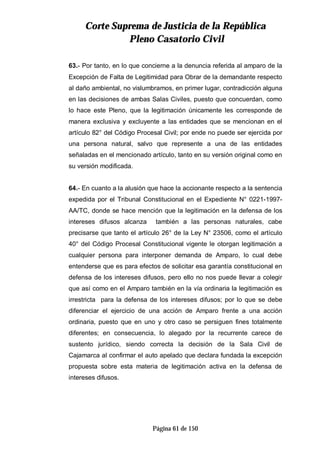 CCoorrttee SSuupprreemmaa ddee JJuussttiicciiaa ddee llaa RReeppúúbblliiccaa
PPlleennoo CCaassaattoorriioo CCiivviill
Página 61 de 150
63.- Por tanto, en lo que concierne a la denuncia referida al amparo de la
Excepción de Falta de Legitimidad para Obrar de la demandante respecto
al daño ambiental, no vislumbramos, en primer lugar, contradicción alguna
en las decisiones de ambas Salas Civiles, puesto que concuerdan, como
lo hace este Pleno, que la legitimación únicamente les corresponde de
manera exclusiva y excluyente a las entidades que se mencionan en el
artículo 82° del Código Procesal Civil; por ende no puede ser ejercida por
una persona natural, salvo que represente a una de las entidades
señaladas en el mencionado artículo, tanto en su versión original como en
su versión modificada.
64.- En cuanto a la alusión que hace la accionante respecto a la sentencia
expedida por el Tribunal Constitucional en el Expediente N° 0221-1997-
AA/TC, donde se hace mención que la legitimación en la defensa de los
intereses difusos alcanza también a las personas naturales, cabe
precisarse que tanto el artículo 26° de la Ley N° 23506, como el artículo
40° del Código Procesal Constitucional vigente le otorgan legitimación a
cualquier persona para interponer demanda de Amparo, lo cual debe
entenderse que es para efectos de solicitar esa garantía constitucional en
defensa de los intereses difusos, pero ello no nos puede llevar a colegir
que así como en el Amparo también en la vía ordinaria la legitimación es
irrestricta para la defensa de los intereses difusos; por lo que se debe
diferenciar el ejercicio de una acción de Amparo frente a una acción
ordinaria, puesto que en uno y otro caso se persiguen fines totalmente
diferentes; en consecuencia, lo alegado por la recurrente carece de
sustento jurídico, siendo correcta la decisión de la Sala Civil de
Cajamarca al confirmar el auto apelado que declara fundada la excepción
propuesta sobre esta materia de legitimación activa en la defensa de
intereses difusos.
 