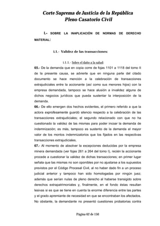 CCoorrttee SSuupprreemmaa ddee JJuussttiicciiaa ddee llaa RReeppúúbblliiccaa
PPlleennoo CCaassaattoorriioo CCiivviill
Página 62 de 150
I.- SOBRE LA INAPLICACIÓN DE NORMAS DE DERECHO
MATERIAL:
i.1.- Validez de las transacciones:
i.1.1.- Sobre el daño a la salud:
65.- De la demanda que en copia corre de fojas 1101 a 1118 del tomo II
de la presente causa, se advierte que en ninguna parte del citado
documento se hace mención a la celebración de transacciones
extrajudiciales entre la accionante (así como sus menores hijos) con la
empresa demandada, tampoco se hace alusión a invalidez alguna de
dichos negocios jurídicos que pueda sustentar la interposición de la
demanda.
66.- De ello emergen dos hechos evidentes, el primero referido a que la
actora exprofesamente guardó silencio respecto a la celebración de las
transacciones extrajudiciales; el segundo relacionado con que no ha
cuestionado la validez de las mismas para poder incoar la demanda de
indemnización; es más, tampoco es sustento de la demanda el mayor
valor de los montos indemnizatorios que los fijados en las respectivas
transacciones extrajudiciales.
67.- Al momento de absolver la excepciones deducidas por la empresa
minera demandada (ver fojas 261 a 264 del tomo I), recién la accionante
procede a cuestionar la validez de dichas transacciones; en primer lugar
señala que las mismas no son oponibles por no ajustarse a los supuestos
previstos por el Código Procesal Civil, al no haber dado fin a un proceso
judicial anterior y tampoco han sido homologadas por ningún juez;
además que serían nulas de pleno derecho al haberse transigido sobre
derechos extrapatrimoniales y, finalmente, en el fondo éstas resultan
lesivas si es que se tiene en cuenta la enorme diferencia entre las partes
y el grado apremiante de necesidad en que se encontraban los afectados.
No obstante, la demandante no presentó cuestiones probatorias contra
 