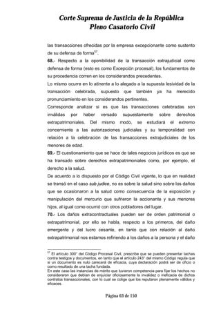 CCoorrttee SSuupprreemmaa ddee JJuussttiicciiaa ddee llaa RReeppúúbblliiccaa
PPlleennoo CCaassaattoorriioo CCiivviill
Página 63 de 150
las transacciones ofrecidas por la empresa excepcionante como sustento
de su defensa de forma57
.
68.- Respecto a la oponibilidad de la transacción extrajudicial como
defensa de forma (esto es como Excepción procesal), los fundamentos de
su procedencia corren en los considerandos precedentes.
Lo mismo ocurre en lo atinente a lo alegado a la supuesta lesividad de la
transacción celebrada, supuesto que también ya ha merecido
pronunciamiento en los considerandos pertinentes.
Corresponde analizar si es que las transacciones celebradas son
inválidas por haber versado supuestamente sobre derechos
extrapatrimoniales. Del mismo modo, se estudiará el extremo
concerniente a las autorizaciones judiciales y su temporalidad con
relación a la celebración de las transacciones extrajudiciales de los
menores de edad.
69.- El cuestionamiento que se hace de tales negocios jurídicos es que se
ha transado sobre derechos extrapatrimoniales como, por ejemplo, el
derecho a la salud.
De acuerdo a lo dispuesto por el Código Civil vigente, lo que en realidad
se transó en el caso sub judice, no es sobre la salud sino sobre los daños
que se ocasionaron a la salud como consecuencia de la exposición y
manipulación del mercurio que sufrieron la accionante y sus menores
hijos, al igual como ocurrió con otros pobladores del lugar.
70.- Los daños extracontractuales pueden ser de orden patrimonial o
extrapatrimonial, por ello se habla, respecto a los primeros, del daño
emergente y del lucro cesante, en tanto que con relación al daño
extrapatrimonial nos estamos refiriendo a los daños a la persona y el daño
57
El artículo 300° del Código Procesal Civil, prescribe que se pueden presentar tachas
contra testigos y documentos, en tanto que el artículo 243° del mismo Código regula que
si un documento es nulo carecerá de eficacia, cuya declaración podrá ser de oficio o
como resultado de una tacha fundada.
En este caso las instancias de mérito que tuvieron competencia para fijar los hechos no
consideraron que debían de enjuiciar oficiosamente la invalidez o ineficacia de dichos
contratos transaccionales, con lo cual se colige que los reputaron plenamente válidos y
eficaces.
 