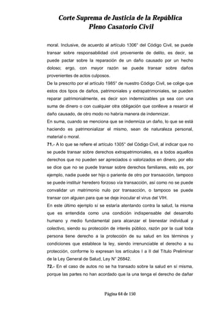 CCoorrttee SSuupprreemmaa ddee JJuussttiicciiaa ddee llaa RReeppúúbblliiccaa
PPlleennoo CCaassaattoorriioo CCiivviill
Página 64 de 150
moral. Inclusive, de acuerdo al artículo 1306° del Código Civil, se puede
transar sobre responsabilidad civil proveniente de delito, es decir, se
puede pactar sobre la reparación de un daño causado por un hecho
doloso; ergo, con mayor razón se puede transar sobre daños
provenientes de actos culposos.
De la prescrito por el artículo 1985° de nuestro Código Civil, se colige que
estos dos tipos de daños, patrimoniales y extrapatrimoniales, se pueden
reparar patrimonialmente, es decir son indemnizables ya sea con una
suma de dinero o con cualquier otra obligación que conlleve a resarcir el
daño causado, de otro modo no habría manera de indemnizar.
En suma, cuando se menciona que se indemniza un daño, lo que se está
haciendo es patrimonializar el mismo, sean de naturaleza personal,
material o moral.
71.- A lo que se refiere el artículo 1305° del Código Civil, al indicar que no
se puede transar sobre derechos extrapatrimoniales, es a todos aquellos
derechos que no pueden ser apreciados o valorizados en dinero, por ello
se dice que no se puede transar sobre derechos familiares, esto es, por
ejemplo, nadie puede ser hijo o pariente de otro por transacción, tampoco
se puede instituir heredero forzoso vía transacción, así como no se puede
convalidar un matrimonio nulo por transacción, o tampoco se puede
transar con alguien para que se deje inocular el virus del VIH.
En este último ejemplo sí se estaría atentando contra la salud, la misma
que es entendida como una condición indispensable del desarrollo
humano y medio fundamental para alcanzar el bienestar individual y
colectivo, siendo su protección de interés público, razón por la cual toda
persona tiene derecho a la protección de su salud en los términos y
condiciones que establece la ley, siendo irrenunciable el derecho a su
protección, conforme lo expresan los artículos I a II del Título Preliminar
de la Ley General de Salud, Ley N° 26842.
72.- En el caso de autos no se ha transado sobre la salud en sí misma,
porque las partes no han acordado que la una tenga el derecho de dañar
 