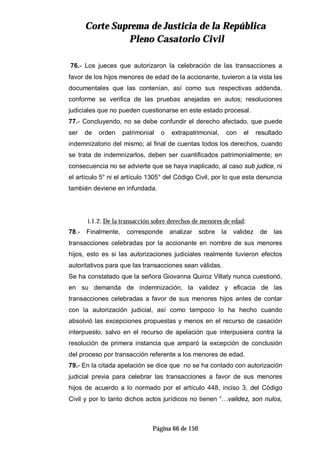 CCoorrttee SSuupprreemmaa ddee JJuussttiicciiaa ddee llaa RReeppúúbblliiccaa
PPlleennoo CCaassaattoorriioo CCiivviill
Página 66 de 150
76.- Los jueces que autorizaron la celebración de las transacciones a
favor de los hijos menores de edad de la accionante, tuvieron a la vista las
documentales que las contenían, así como sus respectivas addenda,
conforme se verifica de las pruebas anejadas en autos; resoluciones
judiciales que no pueden cuestionarse en este estado procesal.
77.- Concluyendo, no se debe confundir el derecho afectado, que puede
ser de orden patrimonial o extrapatrimonial, con el resultado
indemnizatorio del mismo; al final de cuentas todos los derechos, cuando
se trata de indemnizarlos, deben ser cuantificados patrimonialmente; en
consecuencia no se advierte que se haya inaplicado, al caso sub judice, ni
el artículo 5° ni el artículo 1305° del Código Civil, por lo que esta denuncia
también deviene en infundada.
i.1.2. De la transacción sobre derechos de menores de edad:
78.- Finalmente, corresponde analizar sobre la validez de las
transacciones celebradas por la accionante en nombre de sus menores
hijos, esto es si las autorizaciones judiciales realmente tuvieron efectos
autoritativos para que las transacciones sean válidas.
Se ha constatado que la señora Giovanna Quiroz Villaty nunca cuestionó,
en su demanda de indemnización, la validez y eficacia de las
transacciones celebradas a favor de sus menores hijos antes de contar
con la autorización judicial, así como tampoco lo ha hecho cuando
absolvió las excepciones propuestas y menos en el recurso de casación
interpuesto, salvo en el recurso de apelación que interpusiera contra la
resolución de primera instancia que amparó la excepción de conclusión
del proceso por transacción referente a los menores de edad.
79.- En la citada apelación se dice que no se ha contado con autorización
judicial previa para celebrar las transacciones a favor de sus menores
hijos de acuerdo a lo normado por el artículo 448, inciso 3, del Código
Civil y por lo tanto dichos actos jurídicos no tienen “…validez, son nulos,
 