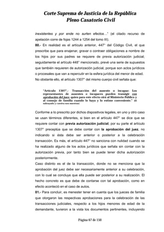 CCoorrttee SSuupprreemmaa ddee JJuussttiicciiaa ddee llaa RReeppúúbblliiccaa
PPlleennoo CCaassaattoorriioo CCiivviill
Página 67 de 150
inexistentes y por ende no surten efectos…” (el citado recurso de
apelación corre de fojas 1244 a 1254 del tomo III).
80.- En realidad es el artículo anterior, 447° del Código Civil, el que
prescribe que para enajenar, gravar o contraer obligaciones a nombre de
los hijos por sus padres se requiere de previa autorización judicial;
seguidamente el artículo 448° mencionado, prevé una serie de supuestos
que también requieren de autorización judicial, porque son actos jurídicos
o procesales que van a repercutir en la esfera jurídica del menor de edad.
No obstante ello, el artículo 1307° del mismo cuerpo civil señala que:
“Artículo 1307°.- Transacción del ausente o incapaz: Los
representantes de ausentes o incapaces pueden transigir con
aprobación del juez, quien para este efecto oirá al Ministerio Público y
al consejo de familia cuando lo haya y lo estime conveniente.” (El
subrayado y cursiva son nuestras)
Conforme a lo prescrito por dichos dispositivos legales, en uno y otro caso
se usan términos diferentes, si bien en el artículo 447° se dice que se
requiere contar con previa autorización judicial, por su parte el artículo
1307° preceptúa que se debe contar con la aprobación del juez, no
indicando si ésta debe ser anterior o posterior a la celebración
transacción. Es más, el artículo 447° no sanciona con nulidad cuando se
ha realizado alguno de los actos jurídicos que señala sin contar con la
autorización previa, por tanto bien se puede tener dicha autorización
posteriormente.
Caso distinto es el de la transacción, donde no se menciona que la
aprobación del juez debe ser necesariamente anterior a su celebración,
con lo cual se concluye que ella puede ser posterior a su realización. El
hecho concreto es que debe de contarse con tal aprobación, como en
efecto aconteció en el caso de autos.
81.- Para concluir, es menester tener en cuenta que los jueces de familia
que otorgaron las respectivas aprobaciones para la celebración de las
transacciones judiciales, respecto a los hijos menores de edad de la
demandante, tuvieron a la vista los documentos pertinentes, incluyendo
 