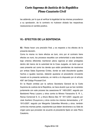 CCoorrttee SSuupprreemmaa ddee JJuussttiicciiaa ddee llaa RReeppúúbblliiccaa
PPlleennoo CCaassaattoorriioo CCiivviill
Página 68 de 150
las addenda, por lo que al verificar la legalidad de las mismas procedieron
a su aprobación, de lo contrario no hubieran dictado las respectivas
resoluciones en sentido positivo.
VI.- EFECTOS DE LA SENTENCIA:
82.- Resta hacer una precisión final, y es respecto a los efectos de la
presente decisión.
Como la misma no tiene efectos ex tunc, sino por el contrario tiene
efectos ex nunc, los procesos resueltos con anterioridad a esta decisión
bajo criterios diferentes mantienen plena vigencia al estar protegidas
dentro del marco de la autoridad de la Cosa Juzgada, en tanto que el
caso presente así como los demás que están pendientes de resolverse
por ambas Salas Supremas Civiles, donde se esté discutiendo iguales
hechos e iguales razones, deberán ajustarse al precedente vinculante
trazado en la presente sentencia, en mérito a lo dispuesto por el artículo
400° del Código Procesal Civil.
En la Razón emitida por la señora Secretaria General de la Corte
Suprema de Justicia de la República, se hace alusión que se han remitido
juntamente con este proceso las casaciones N° 1463-2007, seguido por
Bartolomé Pérez Lozano y otros contra la Minera Yanacocha S. R. L,
Ransa Comercial S. A. y Arturo Blanco Bar; N° 1811-2007, seguido por
José Azañero Chuquiruna y otros contra los mismos demandados, y N°
1813-2007, seguido por Margarita Cabanillas Miranda y otros, también
contra las mismas partes, expedientes que deben devolverse a su Sala de
origen para que procedan de acuerdo al precedente fijado en este Pleno
Casatorio.
 