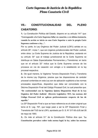 CCoorrttee SSuupprreemmaa ddee JJuussttiicciiaa ddee llaa RReeppúúbblliiccaa
PPlleennoo CCaassaattoorriioo CCiivviill
Página 69 de 150
VII.- CONSTITUCIONALIDAD DEL PLENO
CASATORIO:
1.- La Constitución Política del Estado, dispone en su artículo 141° que:
“Corresponde a la Corte Suprema fallar en casación, o en última instancia,
cuando la acción se inicia en una Corte Superior o ante la propia Corte
Suprema conforme a ley...”.
Por su parte, la Ley Orgánica del Poder Judicial (LOPJ) señala en su
artículo 26°, inciso 1, que son órganos jurisdiccionales del Poder Judicial,
entre otros: La Corte Suprema de Justicia de la República; acotando en
su artículo 30° que el trabajo jurisdiccional de la Corte Suprema se
distribuye en Salas Especializadas Permanentes y Transitorias; en tanto
que en el artículo 32° indica que la Corte Suprema conoce de los
procesos en vía de casación con arreglo a lo establecido en la ley
procesal respectiva.
2.- De igual manera, la Vigésima Tercera Disposición Final y Transitoria
de la misma Ley Orgánica, precisa que las disposiciones de carácter
procesal contenidas en esta Ley son de aplicación supletoria a las normas
procesales específicas, dispositivo que debe ser concordado con la
Décima Disposición Final del Código Procesal Civil, la cual prescribe que:
“De conformidad con la Vigésimo Quinta Disposición Final de la Ley
Orgánica del Poder Judicial (Decreto Legislativo 767), las normas del
Código Procesal Civil se aplican preferentemente respecto de las de
aquélla.”
La 25ª Disposición Final a que se hace referencia es al orden original que
tenía el D. Leg. 767, que luego pasó a ser la 23ª Disposición Final y
Transitoria del TUO de la LOPJ, aprobado por D. S. N° 017-93-JUS del 28
de mayo de 1993.
3.- Es más el artículo 51° de la Constitución Política dice que: “La
Constitución prevalece sobre toda norma legal; la ley, sobre las normas
 