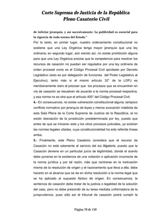 CCoorrttee SSuupprreemmaa ddee JJuussttiicciiaa ddee llaa RReeppúúbblliiccaa
PPlleennoo CCaassaattoorriioo CCiivviill
Página 70 de 150
de inferior jerarquía, y así sucesivamente. La publicidad es esencial para
la vigencia de toda norma del Estado.”
Por lo tanto, en primer lugar, nuestro ordenamiento constitucional no
sostiene que una Ley Orgánica tenga mayor jerarquía que una ley
ordinaria; en segundo lugar, aún siendo así, no existe prohibición alguna
para que una Ley Orgánica precise que la competencia para resolver los
recursos de casación no puedan ser regulados por una ley ordinaria de
orden procesal como es el Código Procesal Civil aprobado por Decreto
Legislativo (esto es por delegación de funciones del Poder Legislativo al
Ejecutivo); tanto más si el mismo artículo 32° de la LOPJ es
meridianamente claro al precisar que los procesos que se encuentren en
vía de casación se resuelven de acuerdo a la norma procesal respectiva,
y esa norma no es otra que el artículo 400° del Código Procesal Civil.
4.- En consecuencia, no existe vulneración constitucional alguna, tampoco
conflicto normativo por jerarquía de leyes y menos avocación indebida de
esta Sala Plena de la Corte Suprema de Justicia de la República, al no
existir desviación de la jurisdicción predeterminada por ley, puesto que
antes de que se iniciaran este y los otros procesos judiciales, ya existían
las normas legales citadas, cuya constitucionalidad ha sido referida líneas
arriba.
5.- Finalmente, este Pleno Casatorio considera que el recurso de
Casación no está solamente al servicio del ius litigatoris, puesto que la
Casación deviene en un particular juicio de legitimidad, donde el acento
debe ponerse en la existencia de una violación o aplicación incorrecta de
la norma jurídica y por tal razón, más que centrarse en la motivación
misma de la resolución de origen y el razonamiento que lleva a ella, debe
hacerlo en el alcance que se da en dicha resolución a la norma legal que
se ha aplicado al supuesto fáctico de origen. En consecuencia, la
sentencia de casación debe tratar de la justicia o legalidad de la solución
del caso, pero no debe prescindir de su tarea mediata uniformadora de la
jurisprudencia, pues sólo así el tribunal de casación podrá cumplir la
 
