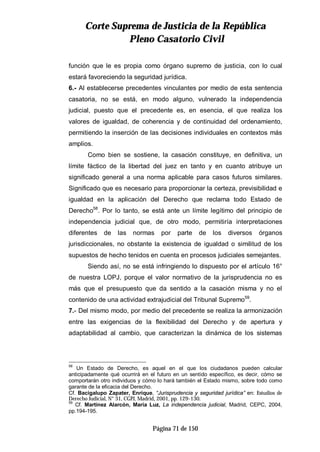 CCoorrttee SSuupprreemmaa ddee JJuussttiicciiaa ddee llaa RReeppúúbblliiccaa
PPlleennoo CCaassaattoorriioo CCiivviill
Página 71 de 150
función que le es propia como órgano supremo de justicia, con lo cual
estará favoreciendo la seguridad jurídica.
6.- Al establecerse precedentes vinculantes por medio de esta sentencia
casatoria, no se está, en modo alguno, vulnerado la independencia
judicial, puesto que el precedente es, en esencia, el que realiza los
valores de igualdad, de coherencia y de continuidad del ordenamiento,
permitiendo la inserción de las decisiones individuales en contextos más
amplios.
Como bien se sostiene, la casación constituye, en definitiva, un
límite fáctico de la libertad del juez en tanto y en cuanto atribuye un
significado general a una norma aplicable para casos futuros similares.
Significado que es necesario para proporcionar la certeza, previsibilidad e
igualdad en la aplicación del Derecho que reclama todo Estado de
Derecho58
. Por lo tanto, se está ante un límite legítimo del principio de
independencia judicial que, de otro modo, permitiría interpretaciones
diferentes de las normas por parte de los diversos órganos
jurisdiccionales, no obstante la existencia de igualdad o similitud de los
supuestos de hecho tenidos en cuenta en procesos judiciales semejantes.
Siendo así, no se está infringiendo lo dispuesto por el artículo 16°
de nuestra LOPJ, porque el valor normativo de la jurisprudencia no es
más que el presupuesto que da sentido a la casación misma y no el
contenido de una actividad extrajudicial del Tribunal Supremo59
.
7.- Del mismo modo, por medio del precedente se realiza la armonización
entre las exigencias de la flexibilidad del Derecho y de apertura y
adaptabilidad al cambio, que caracterizan la dinámica de los sistemas
58
Un Estado de Derecho, es aquel en el que los ciudadanos pueden calcular
anticipadamente qué ocurrirá en el futuro en un sentido específico, es decir, cómo se
comportarán otro individuos y cómo lo hará también el Estado mismo, sobre todo como
garante de la eficacia del Derecho.
Cf. Bacigalupo Zapater, Enrique, “Jurisprudencia y seguridad jurídica” en: Estudios de
Derecho Judicial, N° 31, CGPJ, Madrid, 2001, pp. 129-130.
59
Cf. Martínez Alarcón, María Luz, La independencia judicial, Madrid, CEPC, 2004,
pp.194-195.
 