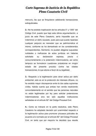 CCoorrttee SSuupprreemmaa ddee JJuussttiicciiaa ddee llaa RReeppúúbblliiccaa
PPlleennoo CCaassaattoorriioo CCiivviill
Página 73 de 150
mercurio, las que se finiquitaron celebrando transacciones
extrajudiciales.
2.- No ha existido inaplicación de los artículos 5° y 1305° del
Código Civil, puesto que bajo esta última argumentación, a
juicio de este Pleno Casatorio, sería imposible que se
indemnice un daño causado, pues para que pueda reparase
cualquier perjuicio es menester que se patrimonialice el
mismo, conforme se ha demostrado en los considerandos
correspondientes. Asimismo, no pueden alegarse supuestas
nulidades o ineficacias de actos jurídicos sin haberse
solicitado su declaración expresa, previa o
concurrentemente a la pretensión indemnizatoria, así como
tampoco se formularon cuestiones probatorias en ningún
estado del presente proceso contra las citadas
transacciones, lo que abona a favor de su legalidad.
3.- Respecto a la legitimación para obrar activa por daño
ambiental, esto es en la protección de intereses difusos, no
ha existido mayor discrepancia entre la dos salas supremas
civiles, habida cuenta que ambas han venido resolviendo
concordadamente en el sentido que las personas naturales
no están legitimadas por ley para solicitar pretensiones
indemnizatorias sino tan solo aquellas instituciones
señaladas en el artículo 82° del Código Procesal Civil.
4.- Como se indicará en la parte resolutiva, este Pleno
Casatorio ha adoptado decisión por unanimidad respecto a
la legitimación activa para promover procesos judiciales de
acuerdo a lo normado por el artículo 82° del Código Procesal
Civil, en tanto que por mayoría ha decidido que resulta
 