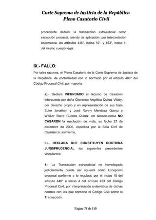CCoorrttee SSuupprreemmaa ddee JJuussttiicciiaa ddee llaa RReeppúúbblliiccaa
PPlleennoo CCaassaattoorriioo CCiivviill
Página 74 de 150
procedente deducir la transacción extrajudicial como
excepción procesal, siendo de aplicación, por interpretación
sistemática, los artículos 446°, inciso 10°, y 453°, inciso 4,
del mismo cuerpo legal.
IX.- FALLO:
Por tales razones, el Pleno Casatorio de la Corte Suprema de Justicia de
la República, de conformidad con lo normado por el artículo 400° del
Código Procesal Civil, por mayoría:
a).- Declara INFUNDADO el recurso de Casación
interpuesto por doña Giovanna Angélica Quiroz Villaty,
por derecho propio y en representación de sus hijos
Euler Jonathan y José Ronny Mendoza Quiroz y
Walker Steve Cuenca Quiroz, en consecuencia NO
CASARON la resolución de vista, su fecha 27 de
diciembre de 2006, expedida por la Sala Civil de
Cajamarca; asimismo,
b).- DECLARA QUE CONSTITUYEN DOCTRINA
JURISPRUDENCIAL los siguientes precedentes
vinculantes:
1.- La Transacción extrajudicial no homologada
judicialmente puede ser opuesta como Excepción
procesal conforme a lo regulado por el inciso 10 del
artículo 446° e inciso 4 del artículo 453 del Código
Procesal Civil, por interpretación sistemática de dichas
normas con las que contiene el Código Civil sobre la
Transacción.
 