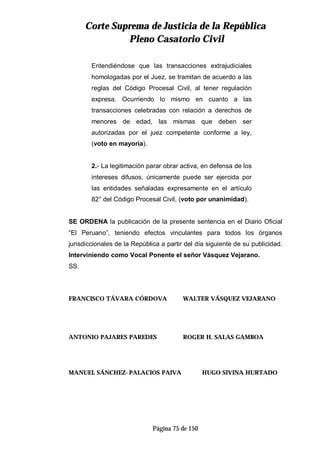 CCoorrttee SSuupprreemmaa ddee JJuussttiicciiaa ddee llaa RReeppúúbblliiccaa
PPlleennoo CCaassaattoorriioo CCiivviill
Página 75 de 150
Entendiéndose que las transacciones extrajudiciales
homologadas por el Juez, se tramitan de acuerdo a las
reglas del Código Procesal Civil, al tener regulación
expresa. Ocurriendo lo mismo en cuanto a las
transacciones celebradas con relación a derechos de
menores de edad, las mismas que deben ser
autorizadas por el juez competente conforme a ley,
(voto en mayoría).
2.- La legitimación parar obrar activa, en defensa de los
intereses difusos, únicamente puede ser ejercida por
las entidades señaladas expresamente en el artículo
82° del Código Procesal Civil, (voto por unanimidad).
SE ORDENA la publicación de la presente sentencia en el Diario Oficial
“El Peruano”, teniendo efectos vinculantes para todos los órganos
jurisdiccionales de la República a partir del día siguiente de su publicidad.
Interviniendo como Vocal Ponente el señor Vásquez Vejarano.
SS.
FRANCISCO TÁVARA CÓRDOVA WALTER VÁSQUEZ VEJARANO
ANTONIO PAJARES PAREDES ROGER H. SALAS GAMBOA
MANUEL SÁNCHEZ-PALACIOS PAIVA HUGO SIVINA HURTADO
 