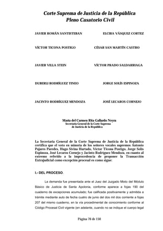 CCoorrttee SSuupprreemmaa ddee JJuussttiicciiaa ddee llaa RReeppúúbblliiccaa
PPlleennoo CCaassaattoorriioo CCiivviill
Página 76 de 150
JAVIER ROMÁN SANTISTEBAN ELCIRA VÁSQUEZ CORTEZ
VÍCTOR TICONA POSTIGO CÉSAR SAN MARTÍN CASTRO
JAVIER VILLA STEIN VÍCTOR PRADO SALDARRIAGA
DUBERLI RODRÍGUEZ TINEO JORGE SOLÍS ESPINOZA
JACINTO RODRÍGUEZ MENDOZA JOSÉ LECAROS CORNEJO
María del Carmen Rita Gallardo Neyra
Secretaria General de la Corte Suprema
de Justicia de la República
La Secretaria General de la Corte Suprema de Justicia de la República
certifica que el voto en minoría de los señores vocales supremos Antonio
Pajares Paredes, Hugo Sivina Hurtado, Víctor Ticona Postigo, Jorge Solís
Espinoza, José Lecaros Cornejo y Jacinto Rodríguez Mendoza, en cuanto al
extremo referido a la improcedencia de proponer la Transacción
Extrajudicial como excepción procesal es como sigue:
I.- DEL PROCESO.
La demanda fue presentada ante el Juez del Juzgado Mixto del Módulo
Básico de Justicia de Santa Apolonia, conforme aparece a fojas 190 del
cuaderno de excepciones acumulado; fue calificada positivamente y admitida a
trámite mediante auto de fecha cuatro de junio del dos mil dos corriente a fojas
207 del mismo cuaderno, en la vía procedimental de conocimiento conforme al
Código Procesal Civil vigente (en adelante, cuando no se indique el cuerpo legal
 