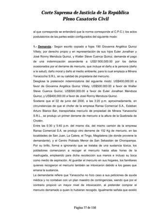 CCoorrttee SSuupprreemmaa ddee JJuussttiicciiaa ddee llaa RReeppúúbblliiccaa
PPlleennoo CCaassaattoorriioo CCiivviill
Página 77 de 150
al que corresponde se entenderá que la norma corresponde al C.P.C.); los actos
postulatorios de las partes están configurados del siguiente modo:
1.- Demanda.- Según escrito copiado a fojas 190 Giovanna Angélica Quiroz
Villaty, por derecho propio y en representación de sus hijos Euler Jonathan y
José Ronny Mendoza Quiroz, y Walter Steve Cuenca Quiroz, demanda el pago
de una indemnización ascendente a US$1’800,000.00 por los daños
ocasionados por el derrame de mercurio, que incluye el daño a la persona (daño
a la salud), daño moral y daño al medio ambiente, para lo cual emplaza a Minera
Yanacocha S.R.L. en su calidad de propietaria del mercurio.
Desglosa la pretensión indemnizatoria del siguiente modo: US$400,000.00 a
favor de Giovanna Angélica Quiroz Villaty, US$500,000.00 a favor de Walter
Steve Cuenca Quiroz, US$500,000.00 a favor de Euler Jonathan Mendoza
Quiroz, y US$400,000.00 a favor de José Ronny Mendoza Quiroz.
Sostiene que el 02 de junio del 2000, a las 3:20 p.m. aproximadamente, en
circunstancias de que el chofer de la empresa Ransa Comercial S.A., Esteban
Arturo Blanco Bar, transportaba mercurio de propiedad de Minera Yanacocha
S.R.L., se produjo un primer derrame de mercurio a la altura de la Quebrada de
Chotén.
Entre las 5:30 y 5:40 p.m. del mismo día, del mismo camión de la empresa
Ransa Comercial S.A. se produjo otro derrame de 152 Kg de mercurio, en las
localidades de San Juan, La Calera, el Tingo, Magdalena (de donde proviene la
demandante), y el Centro Poblado Menor de San Sebastián de Choropampa.
Por su brillo, forma e ignorando que se trataba de una sustancia tóxica, los
pobladores comenzaron a recoger el mercurio hasta altas horas de la
madrugada, empleando para dicha recolección sus manos e incluso su boca
como medio de aspiración. Al guardar el mercurio en sus hogares, los familiares
quienes recogieron el mercurio también se intoxicaron debido a los gases que
emana la sustancia.
La demandante refiere que Yanacocha no hizo caso a sus peticiones de ayuda
médica y no contaban con un plan maestro de contingencias, siendo que por el
contrario propició un mayor nivel de intoxicación, al pretender comprar el
mercurio derramado a quien lo hubieran recogido. Igualmente señala que existió
 
