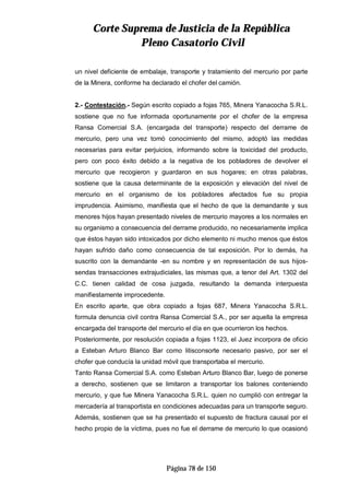CCoorrttee SSuupprreemmaa ddee JJuussttiicciiaa ddee llaa RReeppúúbblliiccaa
PPlleennoo CCaassaattoorriioo CCiivviill
Página 78 de 150
un nivel deficiente de embalaje, transporte y tratamiento del mercurio por parte
de la Minera, conforme ha declarado el chofer del camión.
2.- Contestación.- Según escrito copiado a fojas 765, Minera Yanacocha S.R.L.
sostiene que no fue informada oportunamente por el chofer de la empresa
Ransa Comercial S.A. (encargada del transporte) respecto del derrame de
mercurio, pero una vez tomó conocimiento del mismo, adoptó las medidas
necesarias para evitar perjuicios, informando sobre la toxicidad del producto,
pero con poco éxito debido a la negativa de los pobladores de devolver el
mercurio que recogieron y guardaron en sus hogares; en otras palabras,
sostiene que la causa determinante de la exposición y elevación del nivel de
mercurio en el organismo de los pobladores afectados fue su propia
imprudencia. Asimismo, manifiesta que el hecho de que la demandante y sus
menores hijos hayan presentado niveles de mercurio mayores a los normales en
su organismo a consecuencia del derrame producido, no necesariamente implica
que éstos hayan sido intoxicados por dicho elemento ni mucho menos que éstos
hayan sufrido daño como consecuencia de tal exposición. Por lo demás, ha
suscrito con la demandante -en su nombre y en representación de sus hijos-
sendas transacciones extrajudiciales, las mismas que, a tenor del Art. 1302 del
C.C. tienen calidad de cosa juzgada, resultando la demanda interpuesta
manifiestamente improcedente.
En escrito aparte, que obra copiado a fojas 687, Minera Yanacocha S.R.L.
formula denuncia civil contra Ransa Comercial S.A., por ser aquella la empresa
encargada del transporte del mercurio el día en que ocurrieron los hechos.
Posteriormente, por resolución copiada a fojas 1123, el Juez incorpora de oficio
a Esteban Arturo Blanco Bar como litisconsorte necesario pasivo, por ser el
chofer que conducía la unidad móvil que transportaba el mercurio.
Tanto Ransa Comercial S.A. como Esteban Arturo Blanco Bar, luego de ponerse
a derecho, sostienen que se limitaron a transportar los balones conteniendo
mercurio, y que fue Minera Yanacocha S.R.L. quien no cumplió con entregar la
mercadería al transportista en condiciones adecuadas para un transporte seguro.
Además, sostienen que se ha presentado el supuesto de fractura causal por el
hecho propio de la víctima, pues no fue el derrame de mercurio lo que ocasionó
 