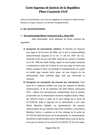 CCoorrttee SSuupprreemmaa ddee JJuussttiicciiaa ddee llaa RReeppúúbblliiccaa
PPlleennoo CCaassaattoorriioo CCiivviill
Página 79 de 150
daños a la demandante, sino lo fue su negligencia al manipular el citado mineral,
llevarlo a su hogar y exponer a su familia a los gases tóxicos.
II.- DE LAS EXCEPCIONES.
1.- De la demandada Minera Yanacocha S.R.L. (fojas 248):
Esta demandada, como defensas de forma, propone las
siguientes:
A. Excepción de prescripción extintiva: El derrame de mercurio
tuvo lugar el 02 de junio del 2000, por lo que la responsabilidad
extracontractual regulada en el inc. 4° del Art. 2001 del C.C.
prescribió el 02 de junio del 2002, teniendo en cuenta lo normado
en el Art. 1993 del citado Código, según el cual el plazo comienza
a computarse a partir de la fecha en que tuvo lugar el hecho que
habría causado el daño; sin embargo el emplazamiento a su parte
ha tenido lugar vencido dicho plazo, sin que ninguno de los
demandantes haya realizado algún acto que interrumpa el
cómputo.
B. Excepción de conclusión del proceso por transacción: Para
poner fin a cualquier conflicto que surja con respecto al derecho
indemnizatorio, el 02 de setiembre del 2000 Minera Yanacocha
S.R.L. celebró tres transacciones extrajudiciales: b.1) la primera
únicamente con la demandante Giovanna Angélica Quiroz Villaty,
por derecho propio, a quien se le hizo entrega de la suma de
S/.10,500.00; b.2) la segunda con la demandante y con José
Gilmer Mendoza Saldaña, en representación del derecho
indemnizatorio de sus menores hijos Euler Jonathan y José Ronny
Mendoza Quiroz, a quienes se le hizo entrega de la suma de
S/.7,875.00; b.3.) la tercera con la demandante, en representación
del derecho indemnizatorio de su hijo Walker Steve Cuenca Quiroz,
en la que se transó por la suma de S/.5,625.00. En los tres casos,
 