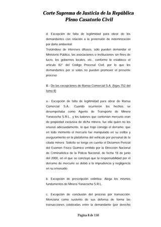 CCoorrttee SSuupprreemmaa ddee JJuussttiicciiaa ddee llaa RReeppúúbblliiccaa
PPlleennoo CCaassaattoorriioo CCiivviill
Página 8 de 150
d. Excepción de falta de legitimidad para obrar de los
demandantes con relación a la pretensión de indemnización
por daño ambiental:
Tratándose de intereses difusos, sólo pueden demandar el
Ministerio Público, las asociaciones o instituciones sin fines de
lucro, los gobiernos locales, etc., conforme lo establece el
artículo 82° del Código Procesal Civil, por lo que los
demandantes por sí solos no pueden promover el presente
proceso.
B.- De las excepciones de Ransa Comercial S.A. (fojas 752 del
tomo II)
a.- Excepción de falta de legitimidad para obrar de Ransa
Comercial S.A.: Cuando ocurrieron los hechos se
desempeñaba como Agente de Transporte de Minera
Yanacocha S.R.L., y los balones que contenían mercurio eran
de propiedad exclusiva de dicha minera, fue ella quien no los
envasó adecuadamente, lo que trajo consigo el derrame; que
en todo momento el mercurio fue manipulado en su estiba y
aseguramiento en la plataforma del vehículo por personal de la
citada minera. Solicita se tenga en cuenta el Dictamen Pericial
del Examen Físico Químico emitido por la Dirección Nacional
de Criminalística de la Policía Nacional, de fecha 18 de junio
del 2000, en el que se concluyó que la responsabilidad por el
derrame de mercurio se debió a la imprudencia y negligencia
en su envasado.
b. Excepción de prescripción extintiva: Alega los mismos
fundamentos de Minera Yanacocha S.R.L.
c. Excepción de conclusión del proceso por transacción:
Menciona como sustento de sus defensa de forma las
transacciones celebradas entre la demandante (por derecho
 