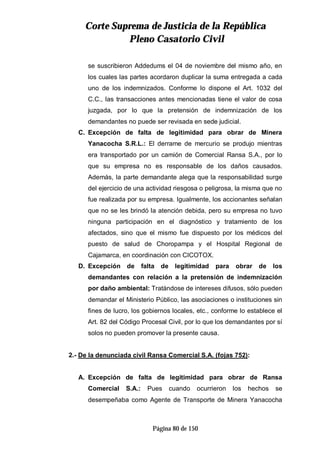 CCoorrttee SSuupprreemmaa ddee JJuussttiicciiaa ddee llaa RReeppúúbblliiccaa
PPlleennoo CCaassaattoorriioo CCiivviill
Página 80 de 150
se suscribieron Addedums el 04 de noviembre del mismo año, en
los cuales las partes acordaron duplicar la suma entregada a cada
uno de los indemnizados. Conforme lo dispone el Art. 1032 del
C.C., las transacciones antes mencionadas tiene el valor de cosa
juzgada, por lo que la pretensión de indemnización de los
demandantes no puede ser revisada en sede judicial.
C. Excepción de falta de legitimidad para obrar de Minera
Yanacocha S.R.L.: El derrame de mercurio se produjo mientras
era transportado por un camión de Comercial Ransa S.A., por lo
que su empresa no es responsable de los daños causados.
Además, la parte demandante alega que la responsabilidad surge
del ejercicio de una actividad riesgosa o peligrosa, la misma que no
fue realizada por su empresa. Igualmente, los accionantes señalan
que no se les brindó la atención debida, pero su empresa no tuvo
ninguna participación en el diagnóstico y tratamiento de los
afectados, sino que el mismo fue dispuesto por los médicos del
puesto de salud de Choropampa y el Hospital Regional de
Cajamarca, en coordinación con CICOTOX.
D. Excepción de falta de legitimidad para obrar de los
demandantes con relación a la pretensión de indemnización
por daño ambiental: Tratándose de intereses difusos, sólo pueden
demandar el Ministerio Público, las asociaciones o instituciones sin
fines de lucro, los gobiernos locales, etc., conforme lo establece el
Art. 82 del Código Procesal Civil, por lo que los demandantes por sí
solos no pueden promover la presente causa.
2.- De la denunciada civil Ransa Comercial S.A. (fojas 752):
A. Excepción de falta de legitimidad para obrar de Ransa
Comercial S.A.: Pues cuando ocurrieron los hechos se
desempeñaba como Agente de Transporte de Minera Yanacocha
 