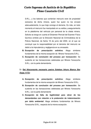 CCoorrttee SSuupprreemmaa ddee JJuussttiicciiaa ddee llaa RReeppúúbblliiccaa
PPlleennoo CCaassaattoorriioo CCiivviill
Página 81 de 150
S.R.L., y los balones que contenían mercurio eran de propiedad
exclusiva de dicha minera, quien fue quien no los envasó
adecuadamente, lo que trajo consigo el derrame. Es más, en todo
momento el mercurio fue manipulado en su estiba y aseguramiento
en la plataforma del vehículo por personal de la citada minera.
Solicita se tenga en cuenta el Dictamen Pericial del Examen Físico
Químico emitido por la Dirección Nacional de Criminalística de la
Policía Nacional, de fecha 18 de junio del 2000, en el que se
concluyó que la responsabilidad por el derrame del mercurio se
debió a la imprudencia y negligencia en su envasado.
B. Excepción de prescripción extintiva: Alega similares
fundamentos de la misma excepción de Minera Yanacocha S.R.L.
C. Excepción de conclusión del proceso por transacción: Se
sustenta en las transacciones celebradas por Minera Yanacocha
S.R.L. con la parte demandante.
3.- Del litisconsorte necesario pasivo Esteban Arturo Blanco Bar
(fojas 1173):
A. Excepción de prescripción extintiva: Alega similares
fundamentos de la misma excepción de Minera Yanacocha S.R.L.
B. Excepción de conclusión del proceso por transacción: Se
sustenta en las transacciones celebradas por Minera Yanacocha
S.R.L. con la parte demandante
C. Excepción de falta de legitimidad para obrar de los
demandantes con relación a la pretensión de indemnización
por daño ambiental: Alega similares fundamentos de Minera
Yanacocha S.R.L. respecto de la misma excepción.
 