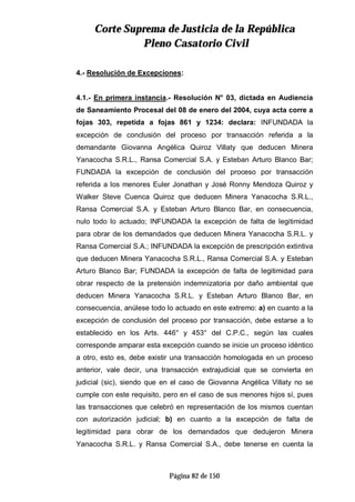 CCoorrttee SSuupprreemmaa ddee JJuussttiicciiaa ddee llaa RReeppúúbblliiccaa
PPlleennoo CCaassaattoorriioo CCiivviill
Página 82 de 150
4.- Resolución de Excepciones:
4.1.- En primera instancia.- Resolución N° 03, dictada en Audiencia
de Saneamiento Procesal del 08 de enero del 2004, cuya acta corre a
fojas 303, repetida a fojas 861 y 1234: declara: INFUNDADA la
excepción de conclusión del proceso por transacción referida a la
demandante Giovanna Angélica Quiroz Villaty que deducen Minera
Yanacocha S.R.L., Ransa Comercial S.A. y Esteban Arturo Blanco Bar;
FUNDADA la excepción de conclusión del proceso por transacción
referida a los menores Euler Jonathan y José Ronny Mendoza Quiroz y
Walker Steve Cuenca Quiroz que deducen Minera Yanacocha S.R.L.,
Ransa Comercial S.A. y Esteban Arturo Blanco Bar, en consecuencia,
nulo todo lo actuado; INFUNDADA la excepción de falta de legitimidad
para obrar de los demandados que deducen Minera Yanacocha S.R.L. y
Ransa Comercial S.A.; INFUNDADA la excepción de prescripción extintiva
que deducen Minera Yanacocha S.R.L., Ransa Comercial S.A. y Esteban
Arturo Blanco Bar; FUNDADA la excepción de falta de legitimidad para
obrar respecto de la pretensión indemnizatoria por daño ambiental que
deducen Minera Yanacocha S.R.L. y Esteban Arturo Blanco Bar, en
consecuencia, anúlese todo lo actuado en este extremo: a) en cuanto a la
excepción de conclusión del proceso por transacción, debe estarse a lo
establecido en los Arts. 446° y 453° del C.P.C., según las cuales
corresponde amparar esta excepción cuando se inicie un proceso idéntico
a otro, esto es, debe existir una transacción homologada en un proceso
anterior, vale decir, una transacción extrajudicial que se convierta en
judicial (sic), siendo que en el caso de Giovanna Angélica Villaty no se
cumple con este requisito, pero en el caso de sus menores hijos sí, pues
las transacciones que celebró en representación de los mismos cuentan
con autorización judicial; b) en cuanto a la excepción de falta de
legitimidad para obrar de los demandados que dedujeron Minera
Yanacocha S.R.L. y Ransa Comercial S.A., debe tenerse en cuenta la
 