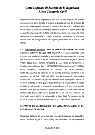 CCoorrttee SSuupprreemmaa ddee JJuussttiicciiaa ddee llaa RReeppúúbblliiccaa
PPlleennoo CCaassaattoorriioo CCiivviill
Página 83 de 150
responsabilidad de los emplazados o la falta de ella respecto del evento
dañoso deberá ser estimada al evaluar la prueba, al final del proceso; c)
en cuanto a la excepción de prescripción extintiva, la acción civil derivada
de un hecho punible no se extingue mientras subsista la acción penal; d)
en cuanto a la excepción de falta de legitimidad para obrar respecto de la
pretensión indemnizatoria por daño ambiental, tratándose de intereses
difusos sólo están legitimados los sujetos precisados en el Art. 82 del
C.P.C.
4.2.- En segunda instancia.- Auto de vista Nº 746-2006-SEC del 27 de
diciembre del 2006, de fojas 1358: REVOCA la resolución apelada en el
extremo que declara infundada la excepción de conclusión del proceso
por transacción respecto de la demandante Giovanna Angélica Quiroz
Villaty, deducida por Minera Yanacocha S.R.L., Ransa Comercial S.A. y
Esteban Arturo Blanco Bar, y REFORMÁNDOLA declararon FUNDADA
dicha excepción, anulándose lo actuado en dicho extremo;
CONFIRMÁNDOSE la apelada en los demás extremos: conforme a lo
señalado en el Art. 1302 del C.C., por la transacción las partes
haciéndose concesiones recíprocas, deciden sobre algún punto litigioso o
dudoso, evitando el pleito que podría promoverse o finalizando el que está
iniciado; en tal sentido, el argumento sostenido por el A quo en el sentido
de que, para que se ampare la presente excepción, se requiere que la
mencionada transacción haya puesto fin a un proceso anterior es
incorrecto, como así lo ha establecido la Sala Civil Permanente de la
Corte Suprema de Justicia en la Casación N° 2383-2005 (Cajamarca).
III. PARTES DE LA RESOLUCIÓN DE VISTA IMPUGNADAS EN EL
RECURSO DE CASACIÓN.
Extremos del auto de vista que son materia de recurso de casación:
Doña Giovanna Angélica Quiroz Villaty, por intermedio de sus abogados
 