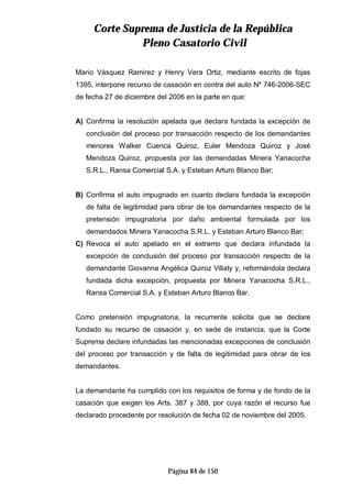 CCoorrttee SSuupprreemmaa ddee JJuussttiicciiaa ddee llaa RReeppúúbblliiccaa
PPlleennoo CCaassaattoorriioo CCiivviill
Página 84 de 150
Mario Vásquez Ramirez y Henry Vera Ortiz, mediante escrito de fojas
1395, interpone recurso de casación en contra del auto Nº 746-2006-SEC
de fecha 27 de diciembre del 2006 en la parte en que:
A) Confirma la resolución apelada que declara fundada la excepción de
conclusión del proceso por transacción respecto de los demandantes
menores Walker Cuenca Quiroz, Euler Mendoza Quiroz y José
Mendoza Quiroz, propuesta por las demandadas Minera Yanacocha
S.R.L., Ransa Comercial S.A. y Esteban Arturo Blanco Bar;
B) Confirma el auto impugnado en cuanto declara fundada la excepción
de falta de legitimidad para obrar de los demandantes respecto de la
pretensión impugnatoria por daño ambiental formulada por los
demandados Minera Yanacocha S.R.L. y Esteban Arturo Blanco Bar;
C) Revoca el auto apelado en el extremo que declara infundada la
excepción de conclusión del proceso por transacción respecto de la
demandante Giovanna Angélica Quiroz Villaty y, reformándola declara
fundada dicha excepción, propuesta por Minera Yanacocha S.R.L.,
Ransa Comercial S.A. y Esteban Arturo Blanco Bar.
Como pretensión impugnatoria, la recurrente solicita que se declare
fundado su recurso de casación y, en sede de instancia, que la Corte
Suprema declare infundadas las mencionadas excepciones de conclusión
del proceso por transacción y de falta de legitimidad para obrar de los
demandantes.
La demandante ha cumplido con los requisitos de forma y de fondo de la
casación que exigen los Arts. 387 y 388, por cuya razón el recurso fue
declarado procedente por resolución de fecha 02 de noviembre del 2005.
 