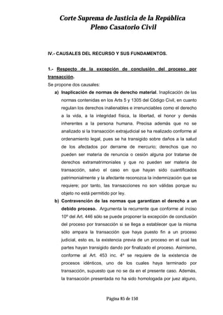 CCoorrttee SSuupprreemmaa ddee JJuussttiicciiaa ddee llaa RReeppúúbblliiccaa
PPlleennoo CCaassaattoorriioo CCiivviill
Página 85 de 150
IV.- CAUSALES DEL RECURSO Y SUS FUNDAMENTOS.
1.- Respecto de la excepción de conclusión del proceso por
transacción.
Se propone dos causales:
a) Inaplicación de normas de derecho material. Inaplicación de las
normas contenidas en los Arts 5 y 1305 del Código Civil, en cuanto
regulan los derechos inalienables e irrenunciables como el derecho
a la vida, a la integridad física, la libertad, el honor y demás
inherentes a la persona humana. Precisa además que no se
analizado si la transacción extrajudicial se ha realizado conforme al
ordenamiento legal, pues se ha transigido sobre daños a la salud
de los afectados por derrame de mercurio; derechos que no
pueden ser materia de renuncia o cesión alguna por tratarse de
derechos extramatrimoniales y que no pueden ser materia de
transacción, salvo el caso en que hayan sido cuantificados
patrimonialmente y la afectante reconozca la indemnización que se
requiere; por tanto, las transacciones no son válidas porque su
objeto no está permitido por ley.
b) Contravención de las normas que garantizan el derecho a un
debido proceso. Argumenta la recurrente que conforme al inciso
10º del Art. 446 sólo se puede proponer la excepción de conclusión
del proceso por transacción si se llega a establecer que la misma
sólo ampara la transacción que haya puesto fin a un proceso
judicial, esto es, la existencia previa de un proceso en el cual las
partes hayan transigido dando por finalizado el proceso. Asimismo,
conforme al Art. 453 inc. 4º se requiere de la existencia de
procesos idénticos, uno de los cuales haya terminado por
transacción, supuesto que no se da en el presente caso. Además,
la transacción presentada no ha sido homologada por juez alguno,
 