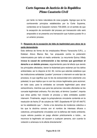 CCoorrttee SSuupprreemmaa ddee JJuussttiicciiaa ddee llaa RReeppúúbblliiccaa
PPlleennoo CCaassaattoorriioo CCiivviill
Página 86 de 150
por tanto no tiene naturaleza de cosa juzgada. Agrega que se ha
contravenido principios establecidos por la Corte Suprema,
contenidos en la Casación número 730-2005, en el sentido de que
la excepción de conclusión del proceso por transacción sólo será
amparable si se presenta una transacción que hubiera puesto fin a
un anterior proceso.
2.- Respecto de la excepción de falta de legitimidad para obrar de la
parte demandante.
Esta defensa de forma de los emplazados Minera Yanacocha S.R.L. y
Esteban Arturo Blanco Bar, fue propuesta contra la pretensión
indemnizatoria por daño al medio ambiente. La recurrente Quiroz Villaty
invoca la causal de contravención a las normas que garantizan el
derecho a un debido proceso, argumentando para tal efecto que siendo
los principales afectados, tienen la titularidad para reclamar por los daños
ambientales; así lo dispone el Art. 82, norma que además establece que
las instituciones señaladas “pueden” promover o intervenir en este tipo de
procesos, lo que significa que no les da exclusividad sino solamente una
potestad, lo que implica que no son los únicos legitimados para accionar;
en todo caso, para la entidades se concede legitimidad para obrar
extraordinaria, mientras que para las personas naturales afectadas se les
concede legitimidad ordinaria. Por otro lado, el término “pueden”, importa
que otras partes han iniciado el proceso y tales entidades pueden
intervenir. Finalmente, según la jurisprudencia vinculante contenida en la
resolución de fecha 27 de octubre de 1997, Expediente Nº 221-97-AA/TC
se ha establecido que “…frente a los derechos de incidencia colectiva a
los que la doctrina conoce con el nombre de intereses difusos o
colectivos, principalmente vinculados con la defensa del medio ambiente;
cuyos valores puestos en juego afectan prácticamente a todos… se
reconoce la legitimatio ad causam a cualquier persona, aún cuando la
violación o amenaza no le afecte directamente”.
 