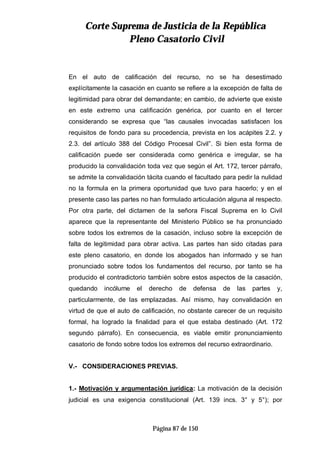 CCoorrttee SSuupprreemmaa ddee JJuussttiicciiaa ddee llaa RReeppúúbblliiccaa
PPlleennoo CCaassaattoorriioo CCiivviill
Página 87 de 150
En el auto de calificación del recurso, no se ha desestimado
explícitamente la casación en cuanto se refiere a la excepción de falta de
legitimidad para obrar del demandante; en cambio, de advierte que existe
en este extremo una calificación genérica, por cuanto en el tercer
considerando se expresa que “las causales invocadas satisfacen los
requisitos de fondo para su procedencia, prevista en los acápites 2.2. y
2.3. del artículo 388 del Código Procesal Civil”. Si bien esta forma de
calificación puede ser considerada como genérica e irregular, se ha
producido la convalidación toda vez que según el Art. 172, tercer párrafo,
se admite la convalidación tácita cuando el facultado para pedir la nulidad
no la formula en la primera oportunidad que tuvo para hacerlo; y en el
presente caso las partes no han formulado articulación alguna al respecto.
Por otra parte, del dictamen de la señora Fiscal Suprema en lo Civil
aparece que la representante del Ministerio Público se ha pronunciado
sobre todos los extremos de la casación, incluso sobre la excepción de
falta de legitimidad para obrar activa. Las partes han sido citadas para
este pleno casatorio, en donde los abogados han informado y se han
pronunciado sobre todos los fundamentos del recurso, por tanto se ha
producido el contradictorio también sobre estos aspectos de la casación,
quedando incólume el derecho de defensa de las partes y,
particularmente, de las emplazadas. Así mismo, hay convalidación en
virtud de que el auto de calificación, no obstante carecer de un requisito
formal, ha logrado la finalidad para el que estaba destinado (Art. 172
segundo párrafo). En consecuencia, es viable emitir pronunciamiento
casatorio de fondo sobre todos los extremos del recurso extraordinario.
V.- CONSIDERACIONES PREVIAS.
1.- Motivación y argumentación jurídica: La motivación de la decisión
judicial es una exigencia constitucional (Art. 139 incs. 3° y 5°); por
 