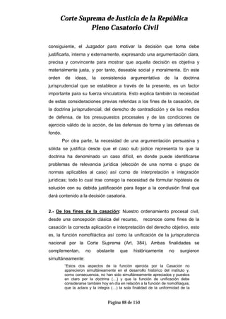 CCoorrttee SSuupprreemmaa ddee JJuussttiicciiaa ddee llaa RReeppúúbblliiccaa
PPlleennoo CCaassaattoorriioo CCiivviill
Página 88 de 150
consiguiente, el Juzgador para motivar la decisión que toma debe
justificarla, interna y externamente, expresando una argumentación clara,
precisa y convincente para mostrar que aquella decisión es objetiva y
materialmente justa, y por tanto, deseable social y moralmente. En este
orden de ideas, la consistencia argumentativa de la doctrina
jurisprudencial que se establece a través de la presente, es un factor
importante para su fuerza vinculatoria. Esto explica también la necesidad
de estas consideraciones previas referidas a los fines de la casación, de
la doctrina jurisprudencial, del derecho de contradicción y de los medios
de defensa, de los presupuestos procesales y de las condiciones de
ejercicio válido de la acción, de las defensas de forma y las defensas de
fondo.
Por otra parte, la necesidad de una argumentación persuasiva y
sólida se justifica desde que el caso sub júdice representa lo que la
doctrina ha denominado un caso difícil, en donde puede identificarse
problemas de relevancia jurídica (elección de una norma o grupo de
normas aplicables al caso) así como de interpretación e integración
jurídicas; todo lo cual trae consigo la necesidad de formular hipótesis de
solución con su debida justificación para llegar a la conclusión final que
dará contenido a la decisión casatoria.
2.- De los fines de la casación: Nuestro ordenamiento procesal civil,
desde una concepción clásica del recurso, reconoce como fines de la
casación la correcta aplicación e interpretación del derecho objetivo, esto
es, la función nomofiláctica así como la unificación de la jurisprudencia
nacional por la Corte Suprema (Art. 384). Ambas finalidades se
complementan, no obstante que históricamente no surgieron
simultáneamente:
“Estos dos aspectos de la función ejercida por la Casación no
aparecieron simultáneamente en el desarrollo histórico del instituto y,
como consecuencia, no han sido simultáneamente apreciados y puestos
en claro por la doctrina (…) y que la función de unificación debe
considerarse también hoy en día en relación a la función de nomofilaquia,
que la aclara y la integra (…) la sola finalidad de la uniformidad de la
 