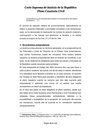 CCoorrttee SSuupprreemmaa ddee JJuussttiicciiaa ddee llaa RReeppúúbblliiccaa
PPlleennoo CCaassaattoorriioo CCiivviill
Página 89 de 150
jurisprudencia no es suficiente para explicar el funcionamiento del órgano
de casación…” (61
)
El recurso de casación materia de pronunciamiento, esencialmente se
refiere a aspectos materiales y procesales vinculados a las excepciones;
pues, se ha denunciado la inaplicación de normas de derecho material y
contravención a las normas que garantizan el derecho a un debido
proceso al amparo de los incs. 2º y 3º del Art. 386.
3.- De la Doctrina Jurisprudencial
La doctrina jurisprudencial, en términos generales, es la jurisprudencia de
los Tribunales y Corte de Casación de un Estado. Esta jurisprudencia,
bajo ciertas condiciones, puede ser vinculante. Para nuestro sistema
casatorio, la doctrina jurisprudencial tiene el carácter de vinculante, y por
tanto, es de observancia obligatoria para todos los jueces y tribunales de
la República cuando resuelvan casos similares.
En esta perspectiva el Código (Art. 400) reconoce dos vías para llevar a
cabo el pleno casatorio: a) cuando una de las salas lo solicite, atendiendo
a la naturaleza de la decisión a tomarse en un caso concreto, se reunirán
los Vocales en Sala Plena para discutirlo y resolverlo, b) será obligatorio
el pleno casatorio cuando se conozca que otra sala suprema está
interpretando o aplicando una norma en un sentido que resulta
contradictorio al criterio ya establecido.
En el caso sub júdice se hace obligatorio el pleno casatorio, desde que
dos Salas de la Corte Suprema (Civil Permanente y Civil Transitoria) han
adoptado líneas jurisprudenciales contradictorias referidas a la
procedibilidad y fundabilidad de la excepción de conclusión del proceso
por transacción, cuando ella se sustenta en la transacción celebrada
extrajudicialmente.
61
Calamandrei, Piero. La Casación Civil; T. II. Traducción de Santiago Sentís Melendo,
Buenos Aires, Editorial Bibliográfica Argentina, 1945, pp. 102 a 104.
 