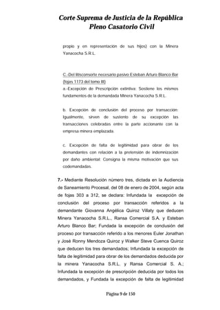 CCoorrttee SSuupprreemmaa ddee JJuussttiicciiaa ddee llaa RReeppúúbblliiccaa
PPlleennoo CCaassaattoorriioo CCiivviill
Página 9 de 150
propio y en representación de sus hijos) con la Minera
Yanacocha S.R.L.
C.-Del litisconsorte necesario pasivo Esteban Arturo Blanco Bar
(fojas 1173 del tomo III)
a.-Excepción de Prescripción extintiva: Sostiene los mismos
fundamentos de la demandada Minera Yanacocha S.R.L.
b. Excepción de conclusión del proceso por transacción:
Igualmente, sirven de sustento de su excepción las
transacciones celebradas entre la parte accionante con la
empresa minera emplazada.
c. Excepción de falta de legitimidad para obrar de los
demandantes con relación a la pretensión de indemnización
por daño ambiental: Consigna la misma motivación que sus
codemandadas.
7.- Mediante Resolución número tres, dictada en la Audiencia
de Saneamiento Procesal, del 08 de enero de 2004, según acta
de fojas 303 a 312, se declara: Infundada la excepción de
conclusión del proceso por transacción referidos a la
demandante Giovanna Angélica Quiroz Villaty que deducen
Minera Yanacocha S.R.L., Ransa Comercial S.A. y Esteban
Arturo Blanco Bar; Fundada la excepción de conclusión del
proceso por transacción referido a los menores Euler Jonathan
y José Ronny Mendoza Quiroz y Walker Steve Cuenca Quiroz
que deducen los tres demandados; Infundada la excepción de
falta de legitimidad para obrar de los demandados deducida por
la minera Yanacocha S.R.L. y Ransa Comercial S. A.;
Infundada la excepción de prescripción deducida por todos los
demandados, y Fundada la excepción de falta de legitimidad
 
