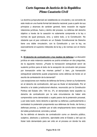 CCoorrttee SSuupprreemmaa ddee JJuussttiicciiaa ddee llaa RReeppúúbblliiccaa
PPlleennoo CCaassaattoorriioo CCiivviill
Página 90 de 150
La doctrina jurisprudencial así establecida es vinculante y se convierte de
este modo en una fuente formal del derecho nacional, pues a partir de sus
principios y alcances de carácter general, tiene vocación de regular
relaciones jurídicas, fuera y dentro del proceso. La defensa del derecho
objetivo a través de la casación no solamente comprende a la ley o
normas de igual jerarquía, sino, y sobre todo, a la Constitución. No
obstante que el juez ordinario en un Estado Constitucional de Derecho
tiene una doble vinculación, con la Constitución y con la ley, es
esencialmente el supremo intérprete de la ley y de normas con el mismo
rango.
4.- El derecho de contradicción y los medios de defensa: La discusión
jurídica en esta instancia casatoria se podría sintetizar en dos preguntas,
de la siguiente manera: ¿Puede la transacción extrajudicial servir de
sustento jurídico para el éxito de la excepción de conclusión del proceso
por transacción entre las mismas partes? o bien, ¿la transacción
extrajudicial solamente puede proponerse como defensa de fondo en el
escrito de contestación de la demanda?
Las excepciones son medios de defensa de forma y tienen su fundamento
en el derecho de contradicción, del que es titular el demandado. Por el
derecho a la tutela jurisdiccional efectiva, reconocido por la Constitución
Política del Estado (Art. 139 inc. 3º), el demandado tiene expedito su
derecho de contradicción por la sola circunstancia de haber sido
comprendido como demandado o sujeto pasivo de la pretensión procesal,
y por esta razón, tiene derecho a ejercitar su defensa y particularmente a
contradecir la pretensión proponiendo sus defensas de fondo, de forma y
defensas previas; y, también por el sólo emplazamiento tiene necesidad
de tutela jurisdiccional, concreta y actual.
Se ha definido el derecho de contradicción como un derecho público,
subjetivo, abstracto y autónomo, ejercitable ante el Estado y del que es
titular todo demandado para ser oído en el proceso en donde ha sido
 